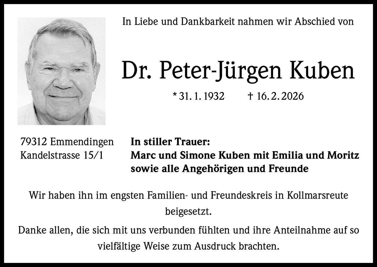 In Liebe und Dankbarkeit nahmen wir Abschied von

Dr. Peter-Jürgen Kuben
* 31. 1. 1932   † 16. 2. 2026

79312 Emmendingen
Kandelstrasse 15/1

In stiller Trauer:
Marc und Simone Kuben mit Emilia und Moritz
sowie alle Angehörigen und Freunde

Wir haben ihn im engsten Familien- und Freundeskreis in Kollmarsreute
beigesetzt.
Danke allen, die sich mit uns verbunden fühlten und ihre Anteilnahme auf so
vielfältige Weise zum Ausdruck brachten.
