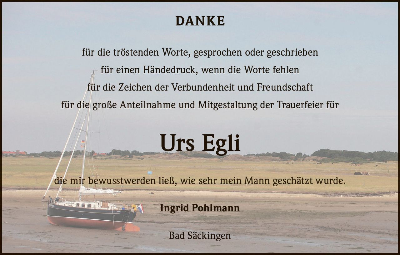 DANKE
für die tröstenden Worte, gesprochen oder geschrieben
für einen Händedruck, wenn die Worte fehlen
für die Zeichen der Verbundenheit und Freundschaft
für die große Anteilnahme und Mitgestaltung der Trauerfeier für

Urs Egli
die mir bewusstwerden ließ, wie sehr mein Mann geschätzt wurde.
Ingrid Pohlmann
Bad Säckingen