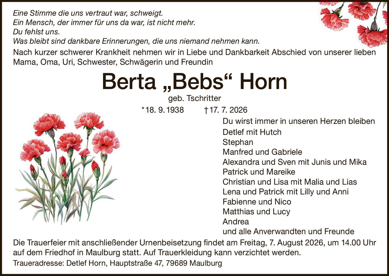 <p><i>Eine Stimme die uns vertraut war, schweigt.<br>Ein Mensch, der immer für uns da war, ist nicht mehr.<br>Du fehlst uns.<br>Was bleibt sind dankbare Erinnerungen, die uns niemand nehmen kann.</i></p>

<p>Nach kurzer schwerer Krankheit nehmen wir in Liebe und Dankbarkeit Abschied von unserer lieben Mama, Oma, Uri, Schwester, Schwägerin und Freundin</p>

<p><strong>Berta „Bebs" Horn geb. Tschritter</strong><br>18. 9.1938 †17. 7. 2026</p>

<p>Du wirst immer in unseren Herzen bleiben</p>

<p>Detlef mit Hutch<br>Stephan<br>Manfred und Gabriele<br>Alexandra und Sven mit Junis und Mika<br>Patrick und Mareike<br>Christian und Lisa mit Malia und Lias<br>Lena und Patrick mit Lilly und Anni<br>Fabienne und Nico<br>Matthias und Lucy<br>Andrea<br>und alle Anverwandten und Freunde</p>

<p>Die Trauerfeier mit anschließender Urnenbeisetzung findet am Freitag, 7. August 2026, um 14.00 Uhr auf dem Friedhof in Maulburg statt. Auf Trauerkleidung kann verzichtet werden.</p>

<p>Traueradresse: Detlef Horn, Hauptstraße 47, 79689 Maulburg</p>