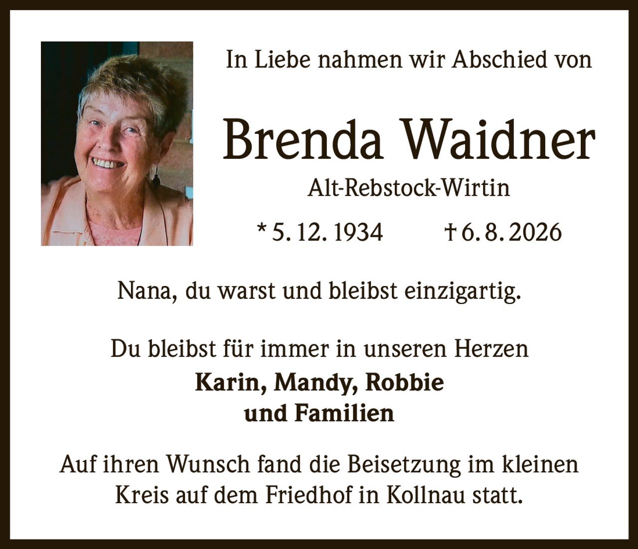 <p>In Liebe nahmen wir Abschied von</p>

<p><strong>Brenda Waidner</strong><br>
Alt-Rebstock-Wirtin</p>

<p>* 5. 12. 1934    † 6. 8. 2026</p>

<p>Nana, du warst und bleibst einzigartig.</p>

<p>Du bleibst für immer in unseren Herzen<br>
<strong>Karin, Mandy, Robbie<br>
und Familien</strong></p>

<p>Auf ihren Wunsch fand die Beisetzung im kleinen Kreis auf dem Friedhof in Kollnau statt.</p>