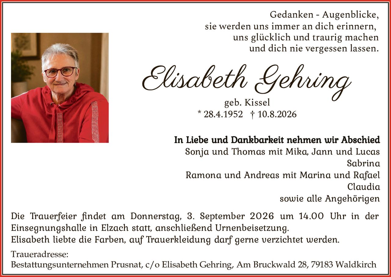 <p>Gedanken - Augenblicke, sie werden uns immer an dich erinnern, uns glücklich und traurig machen und dich nie vergessen lassen.</p>

<p><strong>Elisabeth Gehring</strong><br />geb. Kissel<br />* 28.4.1952 † 10.8.2026</p>

<p>Die Trauerfeier findet am Donnerstag, 3. September 2026 um 14.00 Uhr in der Einsegnungshalle in Elzach statt, anschließend Urnenbeisetzung.</p>

<p>Elisabeth liebte die Farben, auf Trauerkleidung darf gerne verzichtet werden.</p>

<p><strong>In Liebe und Dankbarkeit nehmen wir Abschied</strong><br />Sonja und Thomas mit Mika, Jann und Lucas<br />Sabrina<br />Ramona und Andreas mit Marina und Rafael<br />Claudia<br />sowie alle Angehörigen</p>

<p><strong>Traueradresse:</strong><br />Bestattungsunternehmen Prusnat, c/o Elisabeth Gehring, Am Bruckwald 28, 79183 Waldkirch</p>