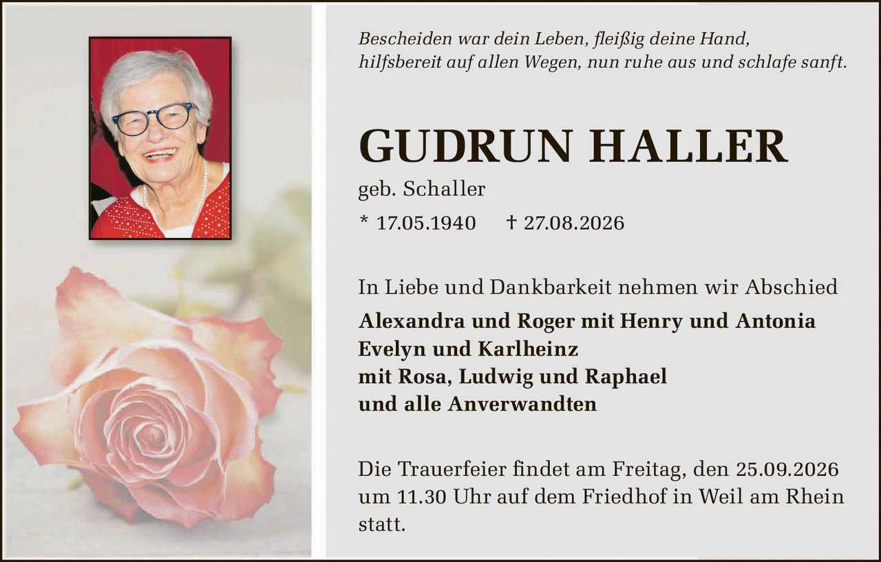 <p><i>Bescheiden war dein Leben, fleißig deine Hand,<br>hilfsbereit auf allen Wegen, nun ruhe aus und schlafe sanft.</i></p><p><strong>GUDRUN HALLER</strong><br>geb. Schaller<br>* 17.05.1940 † 27.08.2026</p><p>In Liebe und Dankbarkeit nehmen wir Abschied</p><p><strong>Alexandra und Roger mit Henry und Antonia<br>Evelyn und Karlheinz<br>mit Rosa, Ludwig und Raphael<br>und alle Anverwandten</strong></p><p>Die Trauerfeier findet am Freitag, den 25.09.2026<br>um 11.30 Uhr auf dem Friedhof in Weil am Rhein<br>statt.</p>