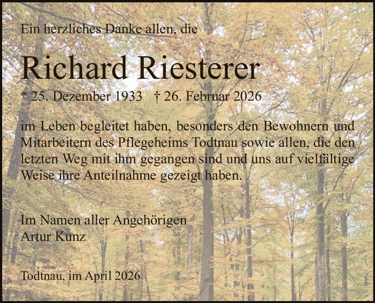 Ein herzliches Danke allen, die

Richard Riesterer
* 25. Dezember 1933 † 26. Februar 2026
im Leben begleitet haben, besonders den Bewohnern und
Mitarbeitern des Pflegeheims Todtnau sowie allen, die den
letzten Weg mit ihm gegangen sind und uns auf vielfältige
Weise ihre Anteilnahme gezeigt haben.
Im Namen aller Angehörigen
Artur Kunz
Todtnau, im April 2026