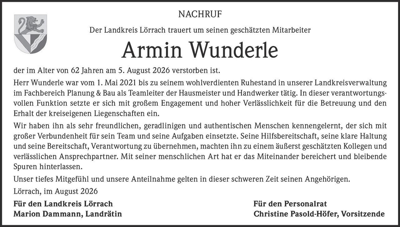 <p>Der Landkreis Lörrach trauert um seinen geschätzten Mitarbeiter</p>
<p><strong>Armin Wunderle</strong></p>
<p>der im Alter von 62 Jahren am 5. August 2026 verstorben ist.</p>
<p>Herr Wunderle war vom 1. Mai 2021 bis zu seinem wohlverdienten Ruhestand in unserer Landkreisverwaltung im Fachbereich Planung & Bau als Teamleiter der Hausmeister und Handwerker tätig. In dieser verantwortungsvollen Funktion setzte er sich mit großem Engagement und hoher Verlässlichkeit für die Betreuung und den Erhalt der kreiseigenen Liegenschaften ein.</p>
<p>Wir haben ihn als sehr freundlichen, geradlinigen und authentischen Menschen kennengelernt, der sich mit großer Verbundenheit für sein Team und seine Aufgaben einsetzte. Seine Hilfsbereitschaft, seine klare Haltung und seine Bereitschaft, Verantwortung zu übernehmen, machten ihn zu einem äußerst geschätzten Kollegen und verlässlichen Ansprechpartner. Mit seiner menschlichen Art hat er das Miteinander bereichert und bleibende Spuren hinterlassen.</p>
<p>Unser tiefes Mitgefühl und unsere Anteilnahme gelten in dieser schweren Zeit seinen Angehörigen.</p>
<p>Lörrach, im August 2026</p>
<p><strong>Für den Landkreis Lörrach</strong><br /><strong>Marion Dammann, Landrätin</strong></p>
<p><strong>Für den Personalrat</strong><br /><strong>Christine Pasold-Höfer, Vorsitzende</strong></p>