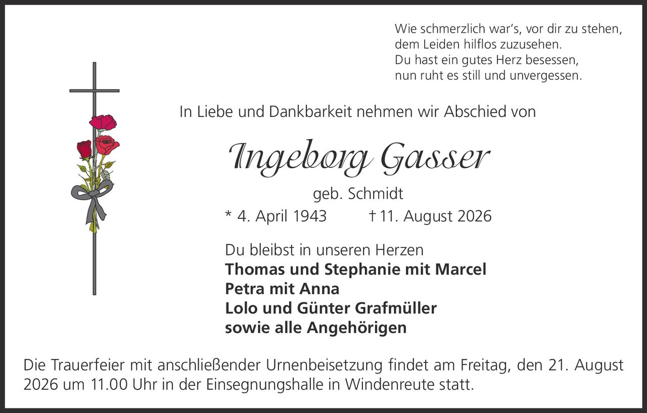 <p>Wie schmerzlich war's, vor dir zu stehen, dem Leiden hilflos zuzusehen. Du hast ein gutes Herz besessen, nun ruht es still und unvergessen.</p>

<p>In Liebe und Dankbarkeit nehmen wir Abschied von</p>

<p><strong>Ingeborg Gasser</strong> geb. Schmidt<br/>
* 4. April 1943 † 11. August 2026</p>

<p>Du bleibst in unseren Herzen<br/>
<strong>Thomas und Stephanie mit Marcel</strong><br/>
<strong>Petra mit Anna</strong><br/>
<strong>Lolo und Günter Grafmüller</strong><br/>
sowie alle Angehörigen</p>

<p>Die Trauerfeier mit anschließender Urnenbeisetzung findet am Freitag, den 21. August 2026 um 11.00 Uhr in der Einsegnungshalle in Windenreute statt.</p>
