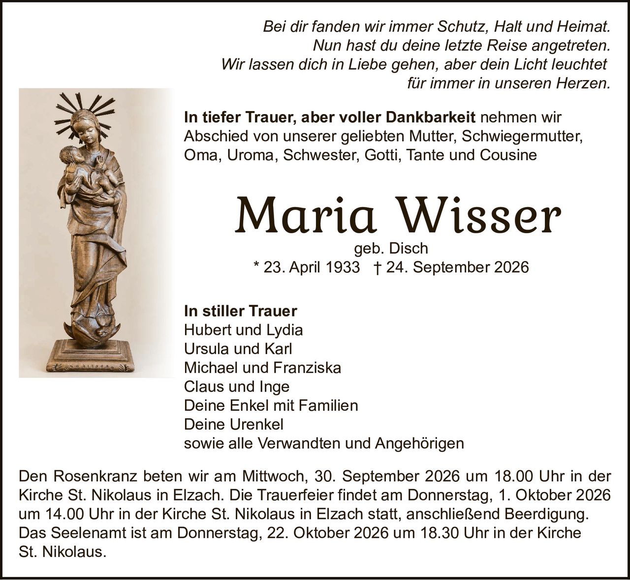 <p><i>Bei dir fanden wir immer Schutz, Halt und Heimat.<br>Nun hast du deine letzte Reise angetreten.<br>Wir lassen dich in Liebe gehen, aber dein Licht leuchtet für immer in unseren Herzen.</i></p><p><strong>Maria Wisser</strong><br>geb. Disch<br>* 23. April 1933 † 24. September 2026</p><p><strong>In stiller Trauer</strong><br>Hubert und Lydia<br>Ursula und Karl<br>Michael und Franziska<br>Claus und Inge<br>Deine Enkel mit Familien<br>Deine Urenkel<br>sowie alle Verwandten und Angehörigen</p><p>Den Rosenkranz beten wir am Mittwoch, 30. September 2026 um 18.00 Uhr in der Kirche St. Nikolaus in Elzach. Die Trauerfeier findet am Donnerstag, 1. Oktober 2026 um 14.00 Uhr in der Kirche St. Nikolaus in Elzach statt, anschließend Beerdigung.</p><p>Das Seelenamt ist am Donnerstag, 22. Oktober 2026 um 18.30 Uhr in der Kirche St. Nikolaus.</p><p><strong>In tiefer Trauer, aber voller Dankbarkeit</strong> nehmen wir Abschied von unserer geliebten Mutter, Schwiegermutter, Oma, Uroma, Schwester, Gotti, Tante und Cousine</p>
