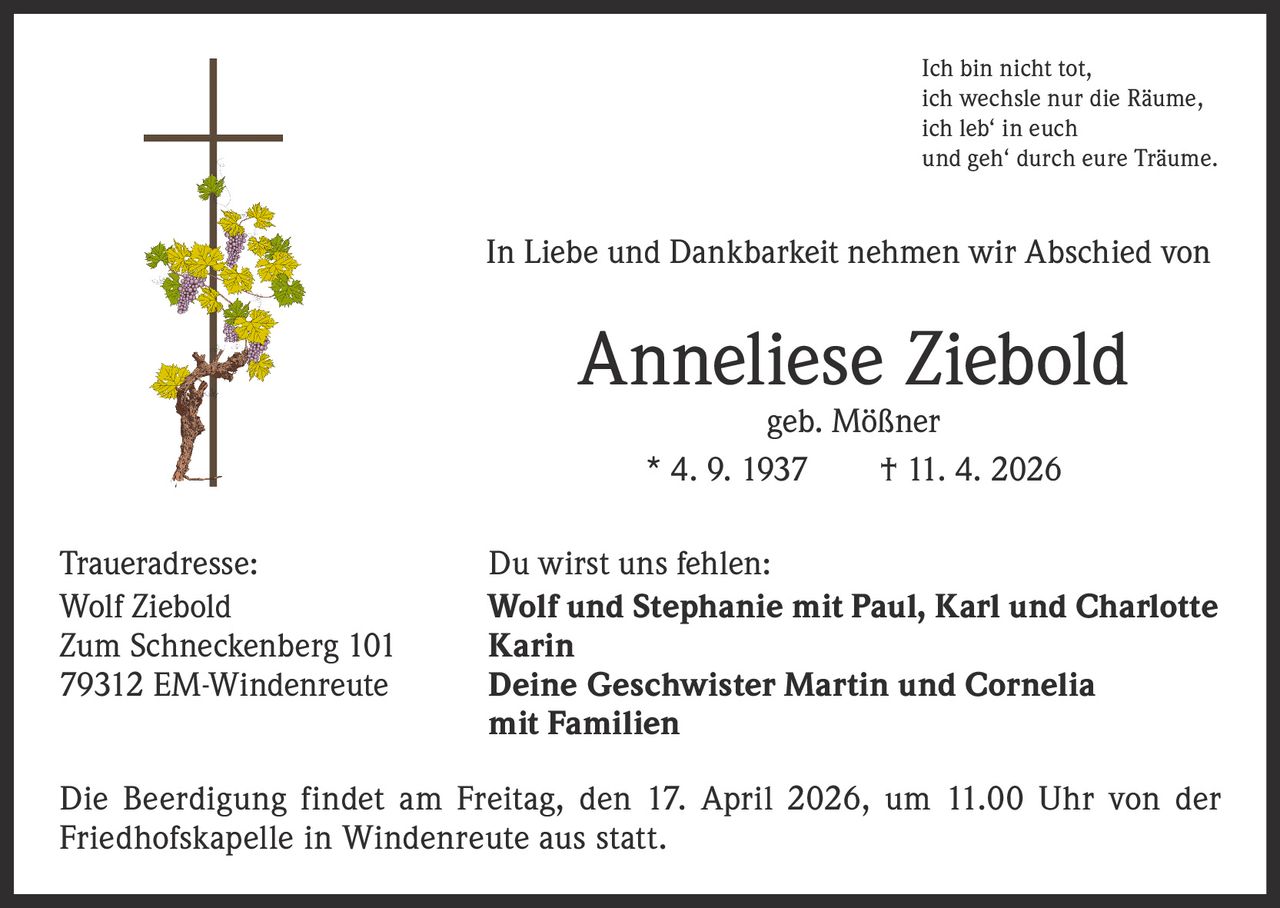 Ich bin nicht tot,
ich wechsle nur die Räume,
ich leb‘ in euch
und geh‘ durch eure Träume.

In Liebe und Dankbarkeit nehmen wir Abschied von

Anneliese Ziebold
geb. Mößner
* 4. 9. 1937   † 11. 4. 2026

Traueradresse:
Wolf Ziebold
Zum Schneckenberg 101
79312 EM-Windenreute

Du wirst uns fehlen:
Wolf und Stephanie mit Paul, Karl und Charlotte
Karin
Deine Geschwister Martin und Cornelia
mit Familien

Die Beerdigung findet am Freitag, den 17. April 2026, um 11.00 Uhr von der
Friedhofskapelle in Windenreute aus statt.
