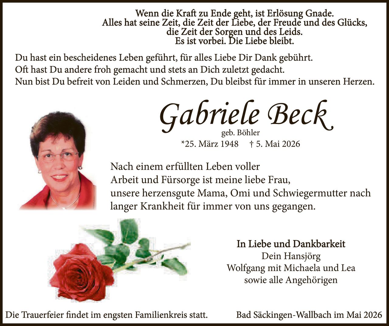 <p>Wenn die Kraft zu Ende geht, ist Erlösung Gnade.<br>Alles hat seine Zeit, die Zeit der Liebe, der Freude und des Glücks,<br>die Zeit der Sorgen und des Leids.<br>Es ist vorbei. Die Liebe bleibt.</p><p>Du hast ein bescheidenes Leben geführt, für alles Liebe Dir Dank gebührt.<br>Oft hast Du andere froh gemacht und stets an Dich zuletzt gedacht.<br>Nun bist Du befreit von Leiden und Schmerzen, Du bleibst für immer in unseren Herzen.</p><p><strong>Gabriele Beck</strong><br>geb. Böhler<br>*25. März 1948 † 5. Mai 2026</p><p>Nach einem erfüllten Leben voller<br>Arbeit und Fürsorge ist meine liebe Frau,<br>unsere herzensgute Mama, Omi und Schwiegermutter nach<br>langer Krankheit für immer von uns gegangen.</p><p>In Liebe und Dankbarkeit<br>Dein Hansjörg<br>Wolfgang mit Michaela und Lea<br>sowie alle Angehörigen</p><p>Die Trauerfeier findet im engsten Familienkreis statt. Bad Säckingen-Wallbach im Mai 2026</p>