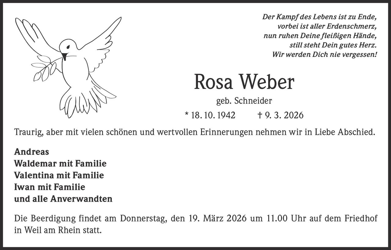 Der Kampf des Lebens ist zu Ende,
vorbei ist aller Erdenschmerz,
nun ruhen Deine fleißigen Hände,
still steht Dein gutes Herz.
Wir werden Dich nie vergessen!

Rosa Weber
geb. Schneider
* 18. 10. 1942

† 9. 3. 2026

Traurig, aber mit vielen schönen und wertvollen Erinnerungen nehmen wir in Liebe Abschied.
Andreas
Waldemar mit Familie
Valentina mit Familie
Iwan mit Familie
und alle Anverwandten
Die Beerdigung findet am Donnerstag, den 19. März 2026 um 11.00 Uhr auf dem Friedhof
in Weil am Rhein statt.