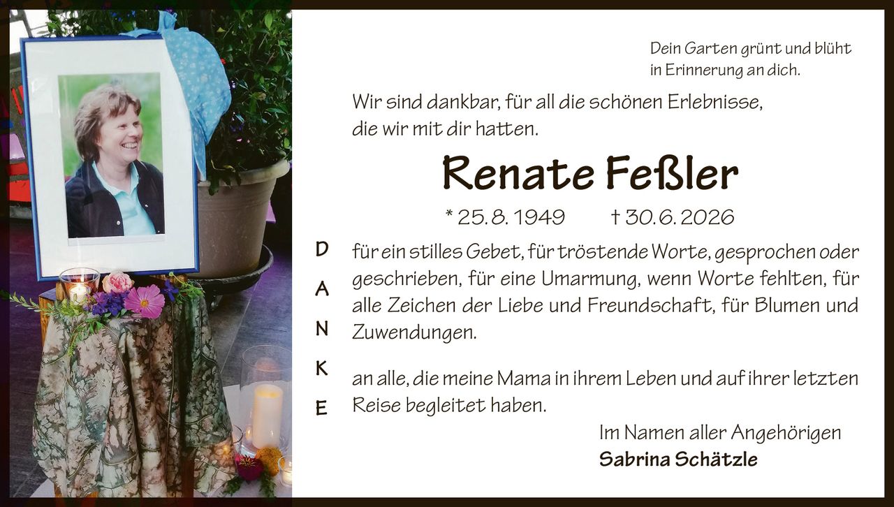 <p><i>Dein Garten grünt und blüht in Erinnerung an dich.</i></p>

<p><i>Wir sind dankbar, für all die schönen Erlebnisse, die wir mit dir hatten.</i></p>

<p><strong>Renate Feßler</strong><br>
* 25. 8. 1949 † 30. 6. 2026</p>

<p><strong>D</strong>  für ein stilles <i>Gebet</i>, für tröstende <i>Worte, gesprochen</i> oder <i>geschrieben</i>, für eine Umarmung, wenn Worte fehlten, für alle Zeichen der Liebe und Freundschaft, für Blumen und Zuwendungen.</p>

<p><strong>A</strong></p>

<p><strong>N</strong></p>

<p><strong>K</strong>  an alle, die meine <i>Mama</i> in ihrem <i>Leben</i> und auf ihrer letzten <i>Reise</i> begleitet haben.</p>

<p><strong>E</strong></p>

<p>Im Namen aller Angehörigen<br>
<strong>Sabrina Schätzle</strong></p>