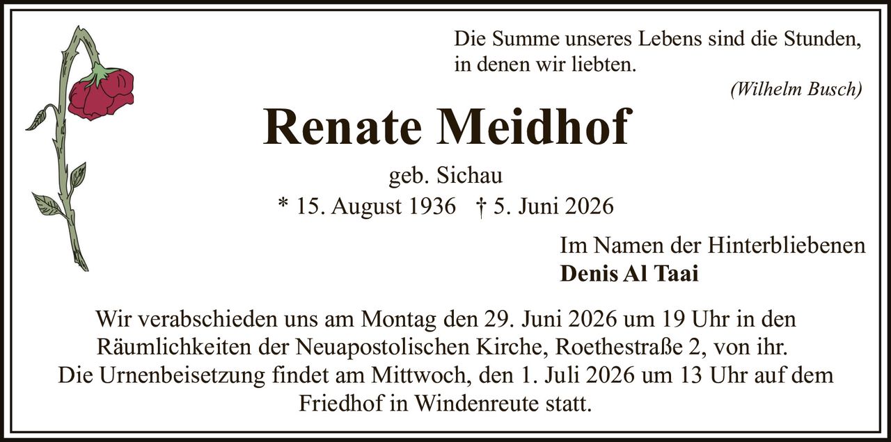 <p>Die Summe unseres Lebens sind die Stunden, in denen wir liebten.</p>
<p><i>(Wilhelm Busch)</i></p>
<p><strong>Renate Meidhof</strong></p>
<p>geb. Sichau<br/>* 15. August 1936 † 5. Juni 2026</p>
<p>Im Namen der Hinterbliebenen<br/><strong>Denis Al Taai</strong></p>
<p>Wir verabschieden uns am Montag den 29. Juni 2026 um 19 Uhr in den Räumlichkeiten der Neuapostolischen Kirche, Roethestraße 2, von ihr. Die Urnenbeisetzung findet am Mittwoch, den 1. Juli 2026 um 13 Uhr auf dem Friedhof in Windenreute statt.</p>