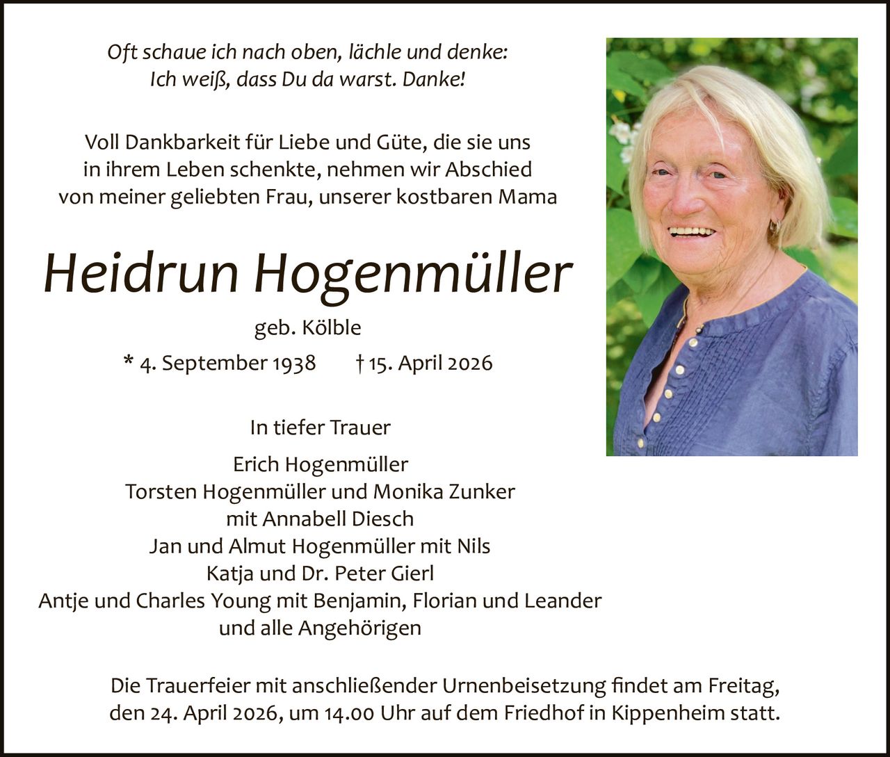 Oft schaue ich nach oben, lächle und denke:
Ich weiß, dass Du da warst. Danke!
Voll Dankbarkeit für Liebe und Güte, die sie uns
in ihrem Leben schenkte, nehmen wir Abschied
von meiner geliebten Frau, unserer kostbaren Mama

Heidrun Hogenmüller
geb. Kölble
* 4. September 1938

† 15. April 2026

In tiefer Trauer
Erich Hogenmüller
Torsten Hogenmüller und Monika Zunker
mit Annabell Diesch
Jan und Almut Hogenmüller mit Nils
Katja und Dr. Peter Gierl
Antje und Charles Young mit Benjamin, Florian und Leander
und alle Angehörigen
Die Trauerfeier mit anschließender Urnenbeisetzung ﬁndet am Freitag,
den 24. April 2026, um 14.00 Uhr auf dem Friedhof in Kippenheim statt.