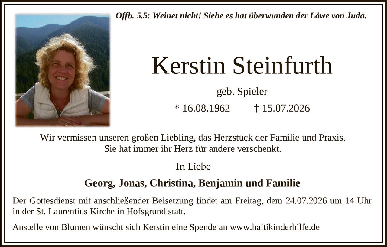 <p><i>Offb. 5.5: Weinet nicht! Siehe es hat überwunden der Löwe von Juda.</i></p>

<p><strong>Kerstin Steinfurth</strong></p>

<p>geb. Spieler</p>

<p>* 16.08.1962 † 15.07.2026</p>

<p>Wir vermissen unseren großen Liebling, das Herzstück der Familie und Praxis. Sie hat immer ihr Herz für andere verschenkt.</p>

<p><strong>In Liebe</strong></p>

<p><strong>Georg, Jonas, Christina, Benjamin und Familie</strong></p>

<p>Der Gottesdienst mit anschließender Beisetzung findet am Freitag, dem 24.07.2026 um 14 Uhr in der St. Laurentius Kirche in Hofsgrund statt.</p>

<p>Anstelle von Blumen wünscht sich Kerstin eine Spende an www.haitikinderhilfe.de</p>
