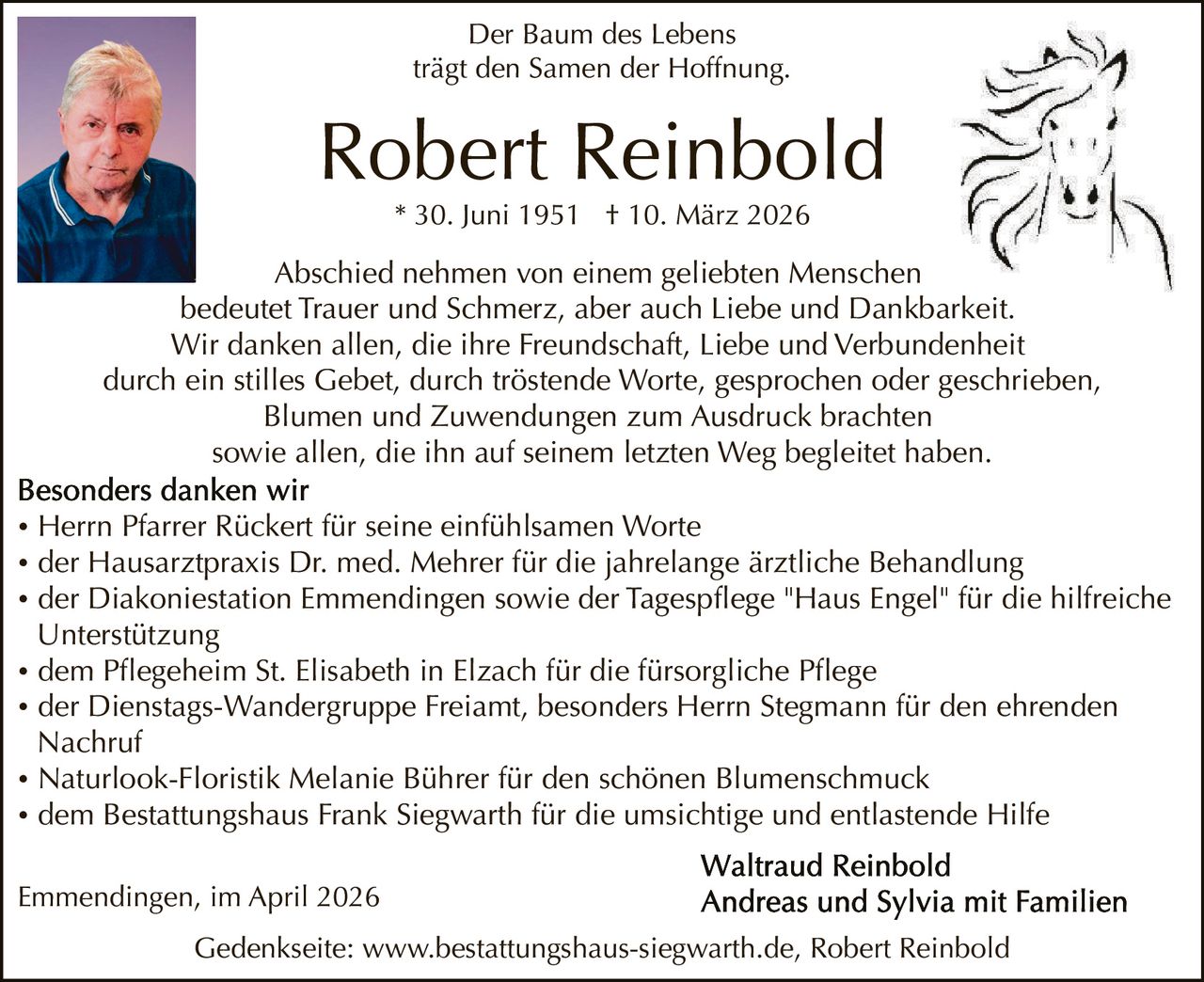 Der Baum des Lebens
trägt den Samen der Hoffnung.

Robert Reinbold
* 30. Juni 1951 † 10. März 2026

Abschied nehmen von einem geliebten Menschen
bedeutet Trauer und Schmerz, aber auch Liebe und Dankbarkeit.
Wir danken allen, die ihre Freundschaft, Liebe und Verbundenheit
durch ein stilles Gebet, durch tröstende Worte, gesprochen oder geschrieben,
Blumen und Zuwendungen zum Ausdruck brachten
sowie allen, die ihn auf seinem letzten Weg begleitet haben.
• Herrn Pfarrer Rückert für seine einfühlsamen Worte
• der Hausarztpraxis Dr. med. Mehrer für die jahrelange ärztliche Behandlung
• der Diakoniestation Emmendingen sowie der Tagespflege "Haus Engel" für die hilfreiche
Unterstützung
• dem Pflegeheim St. Elisabeth in Elzach für die fürsorgliche Pflege
• der Dienstags-Wandergruppe Freiamt, besonders Herrn Stegmann für den ehrenden
Nachruf
• Naturlook-Floristik Melanie Bührer für den schönen Blumenschmuck
• dem Bestattungshaus Frank Siegwarth für die umsichtige und entlastende Hilfe
Emmendingen, im April 2026
Gedenkseite: www.bestattungshaus-siegwarth.de, Robert Reinbold
