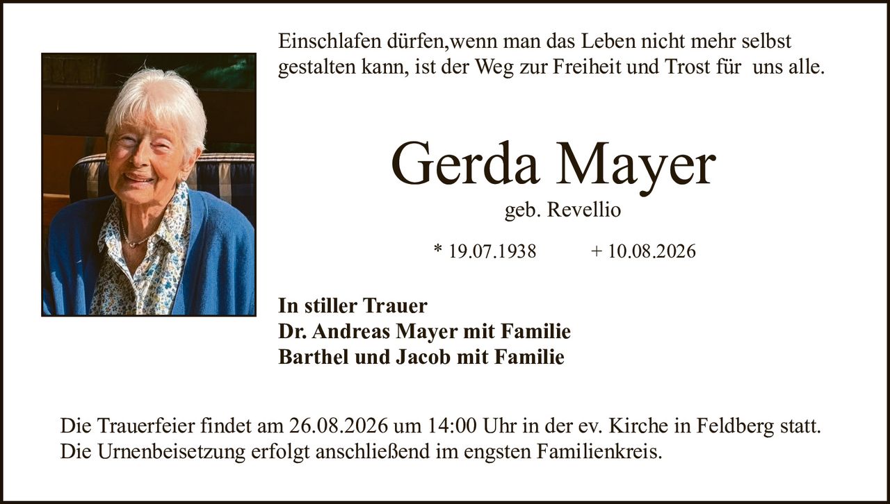 <p>Einschlafen dürfen, wenn man das Leben nicht mehr selbst gestalten kann, ist der Weg zur Freiheit und Trost für uns alle.</p>

<p><strong>Gerda Mayer</strong><br>geb. Revellio</p>

<p>* 19.07.1938 &nbsp; &nbsp; &nbsp; &nbsp; &nbsp; &nbsp; &nbsp; &nbsp; &nbsp; &nbsp; &nbsp; &nbsp; &nbsp; &nbsp; &nbsp; &nbsp; &nbsp; &nbsp; + 10.08.2026</p>

<p><strong>In stiller Trauer</strong><br>Dr. Andreas Mayer mit Familie<br>Barthel und Jacob mit Familie</p>

<p>Die Trauerfeier findet am 26.08.2026 um 14:00 Uhr in der ev. Kirche in Feldberg statt. Die Urnenbeisetzung erfolgt anschließend im engsten Familienkreis.</p>