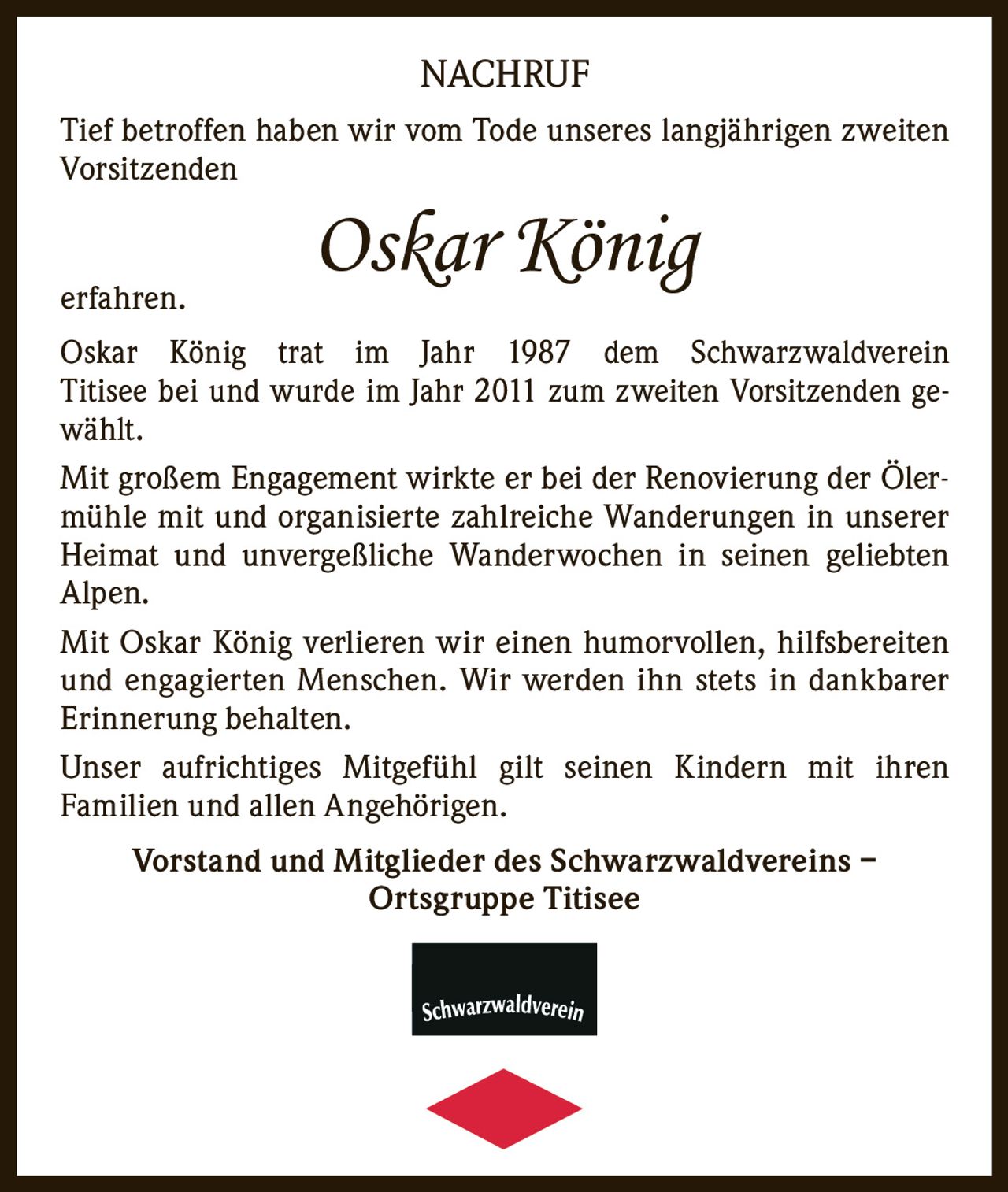 <p>Tief betroffen haben wir vom Tode unseres langjährigen zweiten Vorsitzenden</p>

<p><i>Oskar König</i></p>

<p>erfahren.</p>

<p>Oskar König trat im Jahr 1987 dem Schwarzwaldverein Titisee bei und wurde im Jahr 2011 zum zweiten Vorsitzenden gewählt.</p>

<p>Mit großem Engagement wirkte er bei der Renovierung der Ölermühle mit und organisierte zahlreiche Wanderungen in unserer Heimat und unvergeßliche Wanderwochen in seinen geliebten Alpen.</p>

<p>Mit Oskar König verlieren wir einen humorvollen, hilfsbereiten und engagierten Menschen. Wir werden ihn stets in dankbarer Erinnerung behalten.</p>

<p>Unser aufrichtiges Mitgefühl gilt seinen Kindern mit ihren Familien und allen Angehörigen.</p>

<p><strong>Vorstand und Mitglieder des Schwarzwaldvereins – Ortsgruppe Titisee</strong></p>