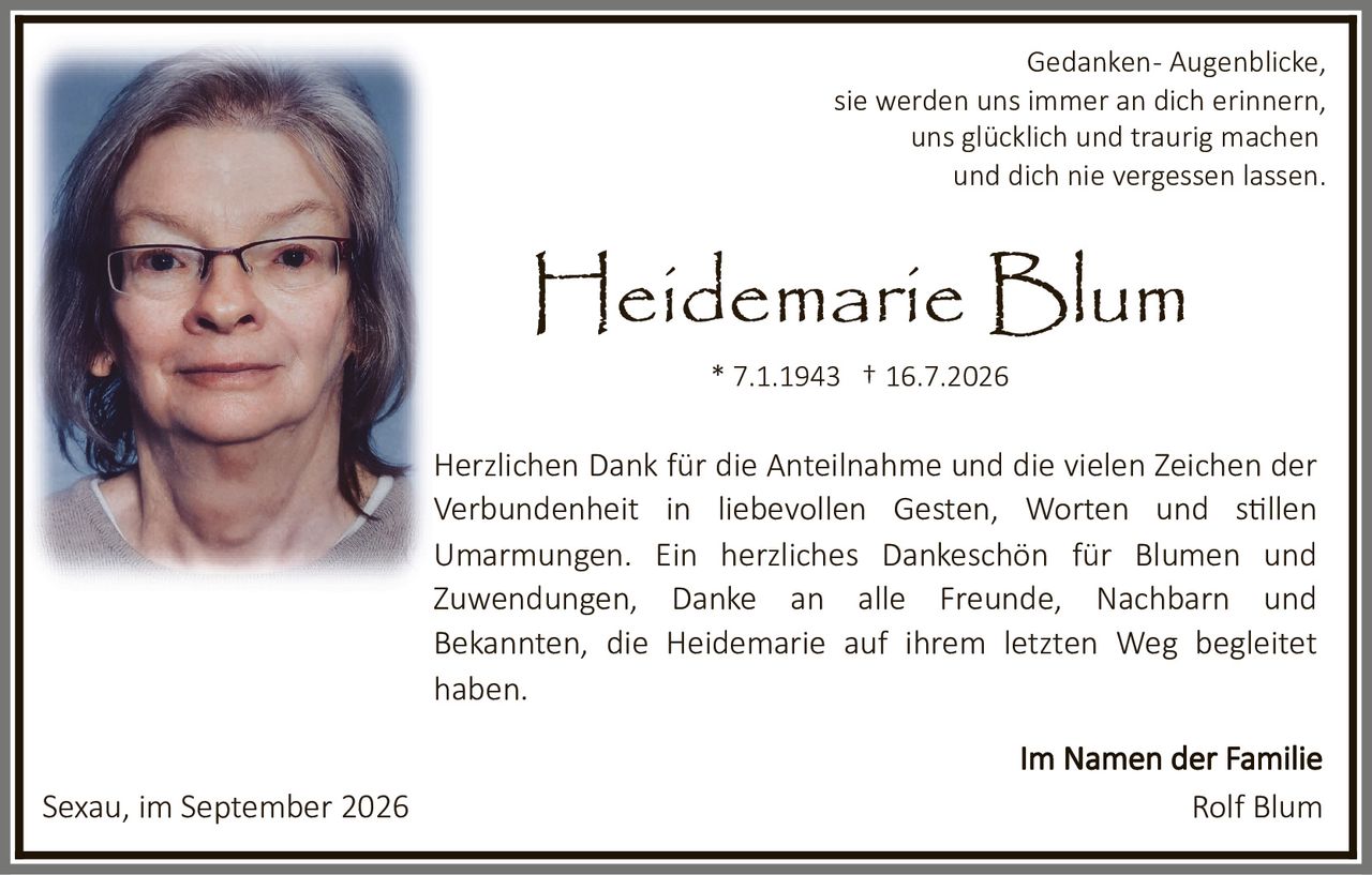 <p>Gedanken - Augenblicke,<br>sie werden uns immer an dich erinnern,<br>uns glücklich und traurig machen<br>und dich nie vergessen lassen.</p><p><strong>Heidemarie Blum</strong><br>* 7.1.1943 † 16.7.2026</p><p><strong>Im Namen der Familie</strong></p><p>Herzlichen Dank für die Anteilnahme und die vielen Zeichen der Verbundenheit in liebevollen Gesten, Worten und stillen Umarmungen. Ein herzliches Dankeschön für Blumen und Zuwendungen, Danke an alle Freunde, Nachbarn und Bekannten, die Heidemarie auf ihrem letzten Weg begleitet haben.</p><p>Sexau, im September 2026</p><p>Rolf Blum</p>