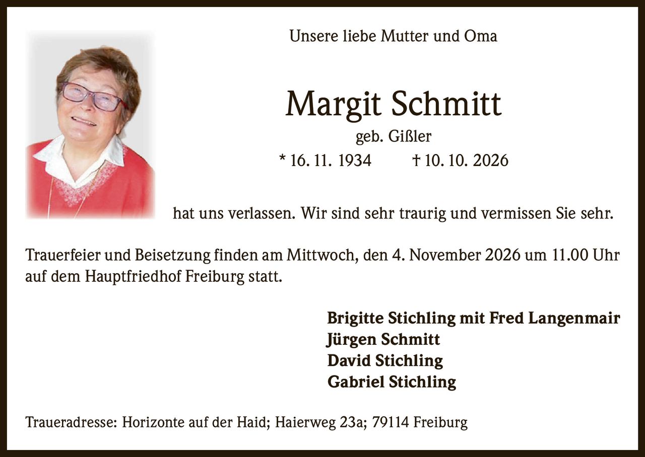 <p><strong>Unsere liebe Mutter und Oma</strong></p><p><strong>Margit Schmitt</strong><br/>geb. Gißler<br/>* 16. 11. 1934 † 10. 10. 2026</p><p>hat uns verlassen. Wir sind sehr traurig und vermissen Sie sehr.</p><p>Trauerfeier und Beisetzung finden am Mittwoch, den 4. November 2026 um 11.00 Uhr auf dem Hauptfriedhof Freiburg statt.</p><p><strong>Brigitte Stichling mit Fred Langenmair</strong><br/><strong>Jürgen Schmitt</strong><br/><strong>David Stichling</strong><br/><strong>Gabriel Stichling</strong></p><p>Traueradresse: Horizonte auf der Haid; Haierweg 23a; 79114 Freiburg</p>