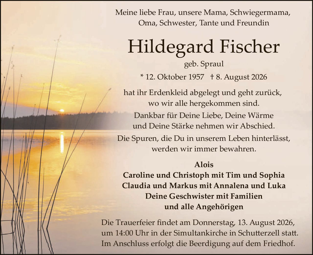 <p>Meine liebe Frau, unsere Mama, Schwiegermama, Oma, Schwester, Tante und Freundin</p>

<p><strong>Hildegard Fischer</strong></p>

<p>geb. Spraul</p>

<p>* 12. Oktober 1957  † 8. August 2026</p>

<p>hat ihr Erdenkleid abgelegt und geht zurück, wo wir alle hergekommen sind.<br>
Dankbar für Deine Liebe, Deine Wärme und Deine Stärke nehmen wir Abschied.<br>
Die Spuren, die Du in unserem Leben hinterlässt, werden wir immer bewahren.</p>

<p><strong>Alois</strong><br>
<strong>Caroline und Christoph mit Tim und Sophia</strong><br>
<strong>Claudia und Markus mit Annalena und Luka</strong><br>
<strong>Deine Geschwister mit Familien</strong><br>
<strong>und alle Angehörigen</strong></p>

<p>Die Trauerfeier findet am Donnerstag, 13. August 2026, um 14:00 Uhr in der Simultankirche in Schutterzell statt. Im Anschluss erfolgt die Beerdigung auf dem Friedhof.</p>