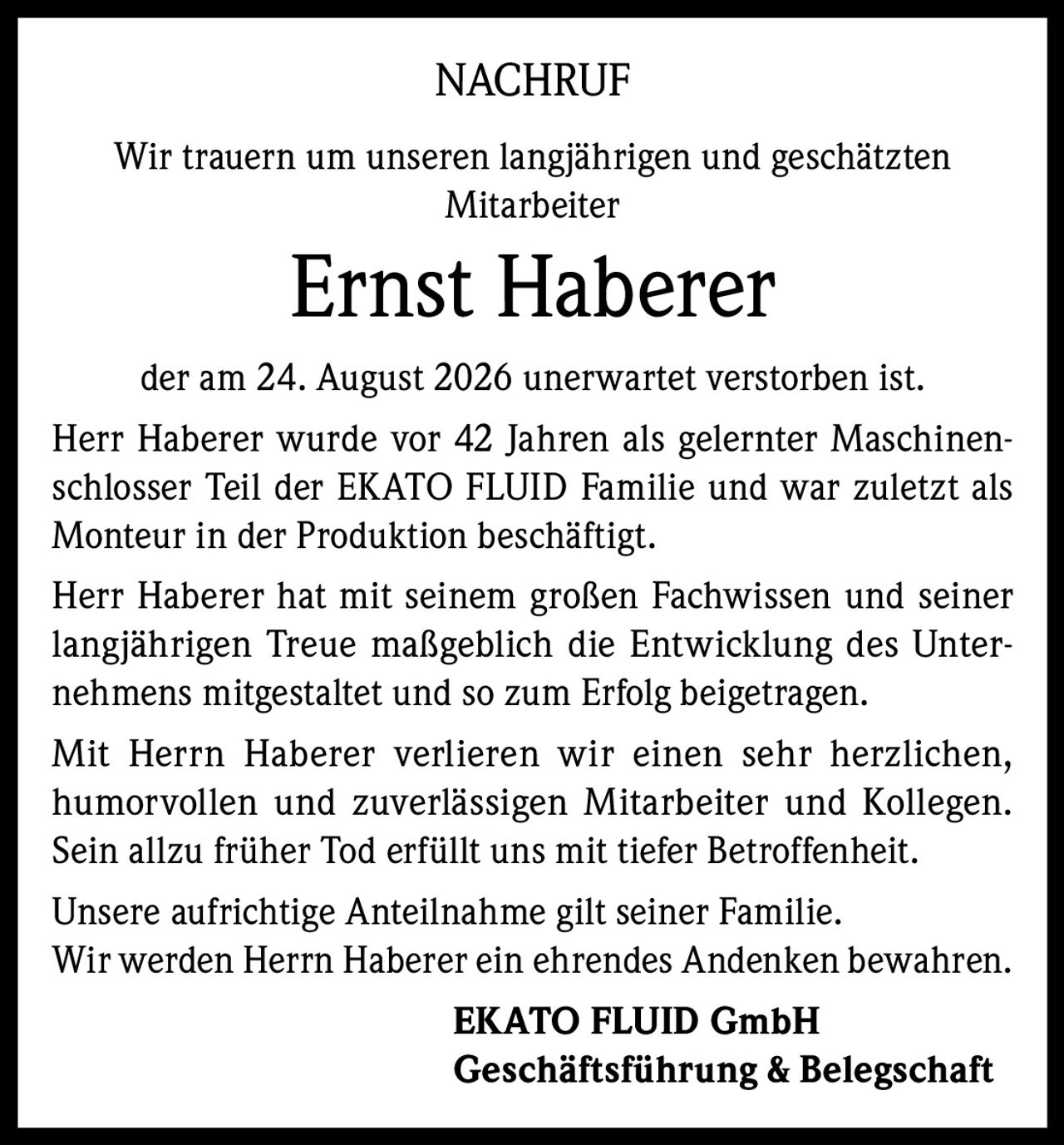 <p><strong>NACHRUF</strong></p><p>Wir trauern um unseren langjährigen und geschätzten Mitarbeiter</p><p><strong>Ernst Haberer</strong></p><p>der am 24. August 2026 unerwartet verstorben ist.</p><p>Herr Haberer wurde vor 42 Jahren als gelernter Maschinenschlosser Teil der EKATO FLUID Familie und war zuletzt als Monteur in der Produktion beschäftigt.</p><p>Herr Haberer hat mit seinem großen Fachwissen und seiner langjährigen Treue maßgeblich die Entwicklung des Unternehmens mitgestaltet und so zum Erfolg beigetragen.</p><p>Mit Herrn Haberer verlieren wir einen sehr herzlichen, humorvollen und zuverlässigen Mitarbeiter und Kollegen. Sein allzu früher Tod erfüllt uns mit tiefer Betroffenheit. Unsere aufrichtige Anteilnahme gilt seiner Familie. Wir werden Herrn Haberer ein ehrendes Andenken bewahren.</p><p><strong>EKATO FLUID GmbH</strong><br/><strong>Geschäftsführung & Belegschaft</strong></p>