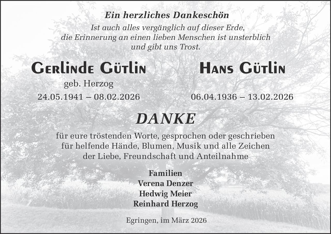 Ein herzliches Dankeschön
Ist auch alles vergänglich auf dieser Erde,
die Erinnerung an einen lieben Menschen ist unsterblich
und gibt uns Trost.

Gerlinde Gütlin

Hans Gütlin

geb. Herzog
24.05.1941 – 08.02.2026

06.04.1936 – 13.02.2026

DANKE
für eure tröstenden Worte, gesprochen oder geschrieben
für helfende Hände, Blumen, Musik und alle Zeichen
der Liebe, Freundschaft und Anteilnahme
Familien
Verena Denzer
Hedwig Meier
Reinhard Herzog
Egringen, im März 2026