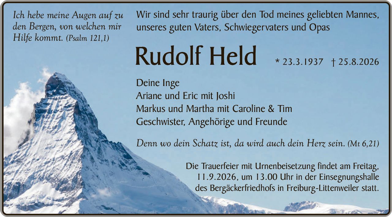<p><i>Ich hebe meine Augen auf zu den Bergen, von welchen mir Hilfe kommt.</i> (Psalm 121,1)</p>

<p>Wir sind sehr traurig über den Tod meines geliebten Mannes, unseres guten Vaters, Schwiegervaters und Opas</p>

<p><strong>Rudolf Held</strong> * 23.3.1937 † 25.8.2026</p>

<p><strong>Deine Inge</strong><br/>
Ariane und Eric mit Joshi<br/>
Markus und Martha mit Caroline & Tim<br/>
Geschwister, Angehörige und Freunde</p>

<p><i>Denn wo dein Schatz ist, da wird auch dein Herz sein.</i> (Mt 6,21)</p>

<p>Die Trauerfeier mit Urnenbeisetzung findet am Freitag, 11.9.2026, um 13.00 Uhr in der Einsegnungshalle des Bergäckerfriedhofs in Freiburg-Littenweiler statt.</p>