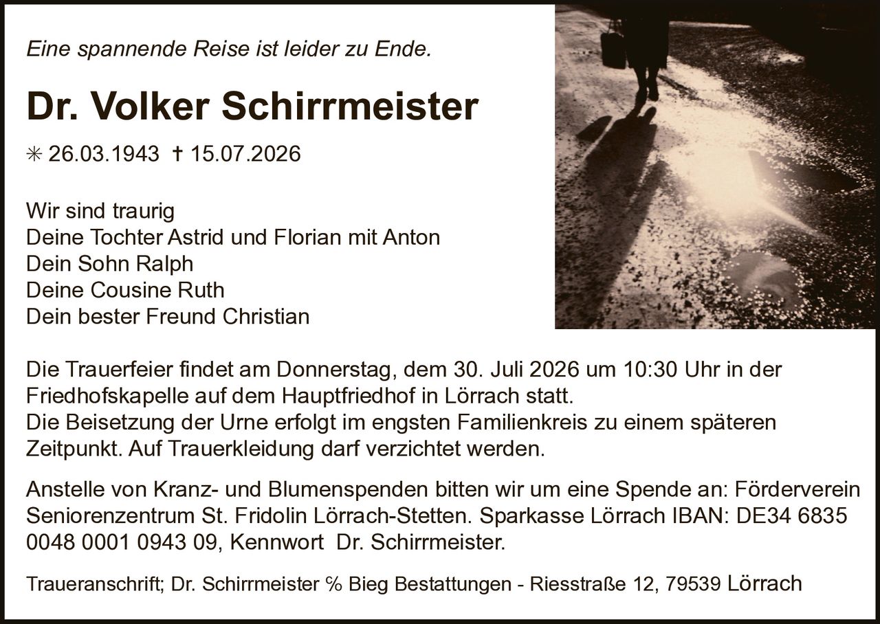 <p><i>Eine spannende Reise ist leider zu Ende.</i></p><p><strong>Dr. Volker Schirrmeister</strong></p><p>* 26.03.1943 † 15.07.2026</p><p>Wir sind traurig<br>Deine Tochter Astrid und Florian mit Anton<br>Dein Sohn Ralph<br>Deine Cousine Ruth<br>Dein bester Freund Christian</p><p>Die Trauerfeier findet am Donnerstag, dem 30. Juli 2026 um 10:30 Uhr in der Friedhofskapelle auf dem Hauptfriedhof in Lörrach statt. Die Beisetzung der Urne erfolgt im engsten Familienkreis zu einem späteren Zeitpunkt. Auf Trauerkleidung darf verzichtet werden.</p><p>Anstelle von Kranz- und Blumenspenden bitten wir um eine Spende an: Förderverein Seniorenzentrum St. Fridolin Lörrach-Stetten. Sparkasse Lörrach IBAN: DE34 6835 0048 0001 0943 09, Kennwort Dr. Schirrmeister.</p><p>Traueranschrift; Dr. Schirrmeister % Bieg Bestattungen - Riesstraße 12, 79539 Lörrach</p>