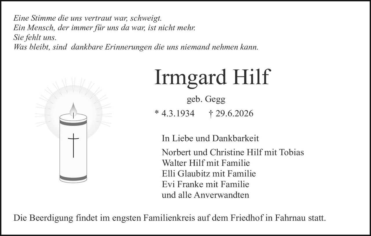 <p><i>Eine Stimme die uns vertraut war, schweigt.<br/>Ein Mensch, der immer für uns da war, ist nicht mehr.<br/>Sie fehlt uns.<br/>Was bleibt, sind dankbare Erinnerungen die uns niemand nehmen kann.</i></p>

<p><strong>Irmgard Hilf</strong><br/>geb. Gegg<br/>* 4.3.1934     † 29.6.2026</p>

<p>In Liebe und Dankbarkeit<br/>Norbert und Christine Hilf mit Tobias<br/>Walter Hilf mit Familie<br/>Elli Glaubitz mit Familie<br/>Evi Franke mit Familie<br/>und alle Anverwandten</p>

<p>Die Beerdigung findet im engsten Familienkreis auf dem Friedhof in Fahrnau statt.</p>