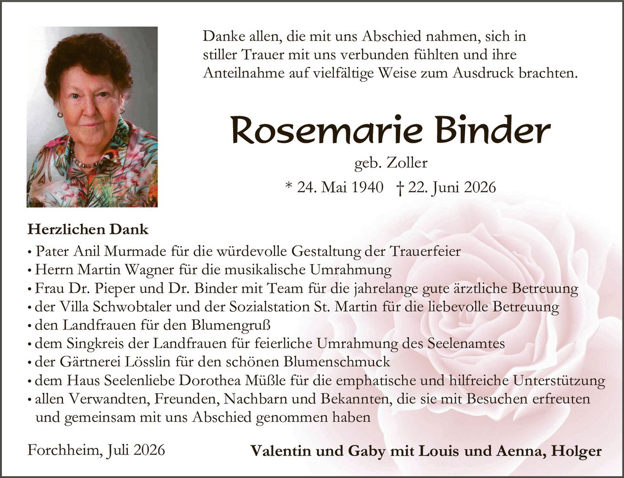 <p>Danke allen, die mit uns Abschied nahmen, sich in stiller Trauer mit uns verbunden fühlten und ihre Anteilnahme auf vielfältige Weise zum Ausdruck brachten.</p>

<p><strong>Rosemarie Binder</strong><br>geb. Zoller<br>* 24. Mai 1940 † 22. Juni 2026</p>

<p><strong>Herzlichen Dank</strong></p>

<ul>
<li>Pater Anil Murmade für die würdevolle Gestaltung der Trauerfeier</li>
<li>Herrn Martin Wagner für die musikalische Umrahmung</li>
<li>Frau Dr. Pieper und Dr. Binder mit Team für die jahrelange gute ärztliche Betreuung</li>
<li>der Villa Schwobtaler und der Sozialstation St. Martin für die liebevolle Betreuung</li>
<li>den Landfrauen für den Blumengruß</li>
<li>dem Singkreis der Landfrauen für feierliche Umrahmung des Seelenamtes</li>
<li>der Gärtnerei Lösslin für den schönen Blumenschmuck</li>
<li>dem Haus Seelenliebe Dorothea Müßle für die emphatische und hilfreiche Unterstützung</li>
<li>allen Verwandten, Freunden, Nachbarn und Bekannten, die sie mit Besuchen erfreuten und gemeinsam mit uns Abschied genommen haben</li>
</ul>

<p>Forchheim, Juli 2026 <strong>Valentin und Gaby mit Louis und Aenna, Holger</strong></p>