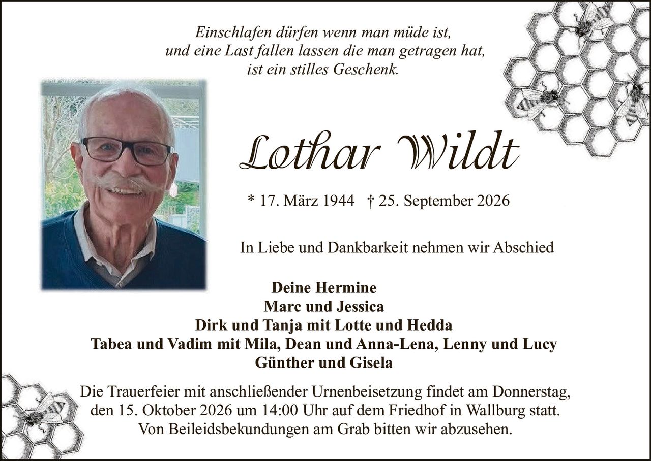 <p><i>Einschlafen dürfen wenn man müde ist, und eine Last fallen lassen die man getragen hat, ist ein stilles Geschenk.</i></p>

<p><strong>Lothar Wildt</strong></p>

<p>* 17. März 1944 † 25. September 2026</p>

<p>In Liebe und Dankbarkeit nehmen wir Abschied</p>

<p><strong>Deine Hermine<br>Marc und Jessica<br>Dirk und Tanja mit Lotte und Hedda<br>Tabea und Vadim mit Mila, Dean und Anna-Lena, Lenny und Lucy<br>Günther und Gisela</strong></p>

<p>Die Trauerfeier mit anschließender Urnenbeisetzung findet am Donnerstag, den 15. Oktober 2026 um 14:00 Uhr auf dem Friedhof in Wallburg statt. Von Beileidsbekundungen am Grab bitten wir abzusehen.</p>