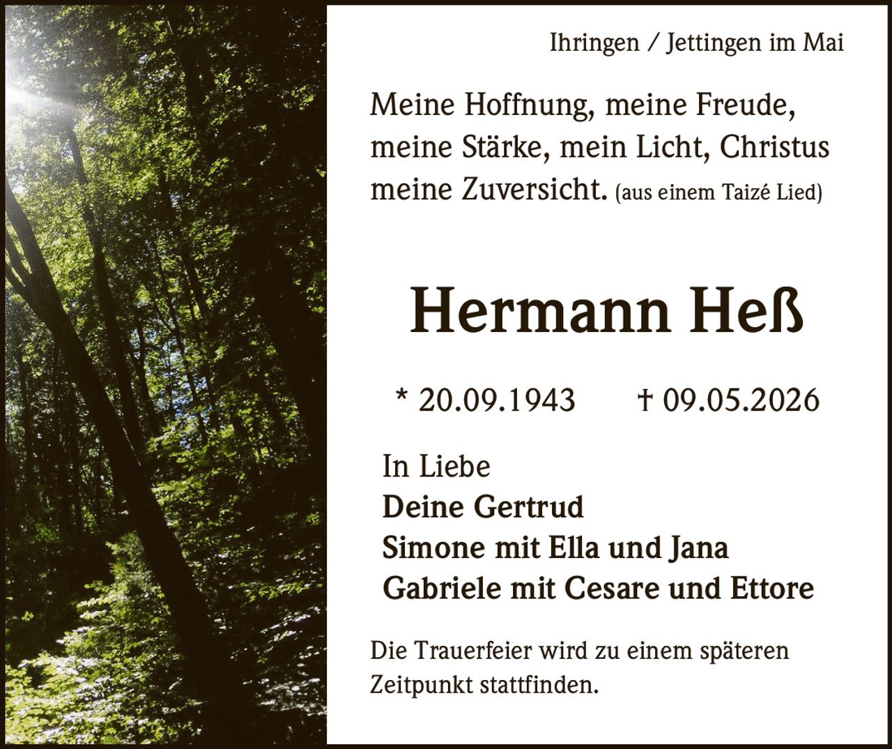 <p>Ihringen / Jettingen im Mai</p><p>Meine Hoffnung, meine Freude,<br>meine Stärke, mein Licht, Christus<br>meine Zuversicht. (aus einem Taizé Lied)</p><p><strong>Hermann Heß</strong></p><p>* 20.09.1943 † 09.05.2026</p><p>In Liebe<br>Deine Gertrud<br>Simone mit Ella und Jana<br>Gabriele mit Cesare und Ettore</p><p>Die Trauerfeier wird zu einem späteren<br>Zeitpunkt stattfinden.</p>