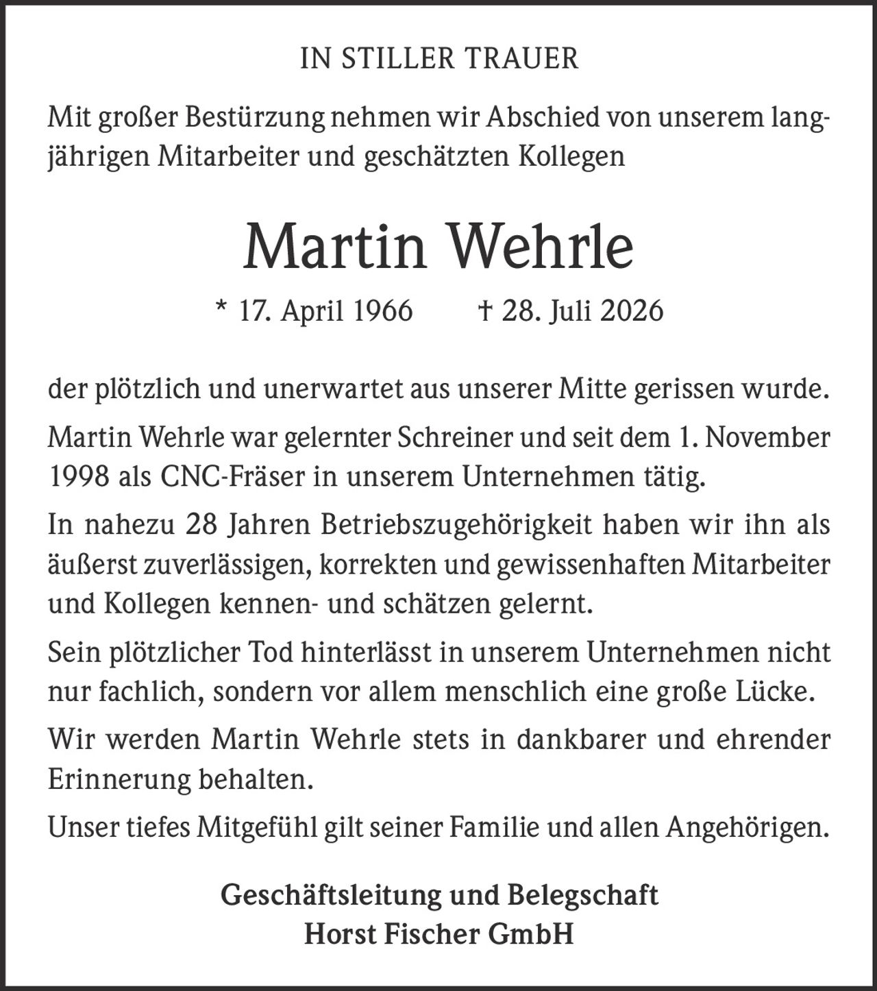 <p><strong>IN STILLER TRAUER</strong></p>

<p>Mit großer Bestürzung nehmen wir Abschied von unserem langjährigen Mitarbeiter und geschätzten Kollegen</p>

<p><strong>Martin Wehrle</strong><br/>
* 17. April 1966 † 28. Juli 2026</p>

<p>der plötzlich und unerwartet aus unserer Mitte gerissen wurde.</p>

<p>Martin Wehrle war gelernter Schreiner und seit dem 1. November 1998 als CNC-Fräser in unserem Unternehmen tätig.</p>

<p>In nahezu 28 Jahren Betriebszugehörigkeit haben wir ihn als äußerst zuverlässigen, korrekten und gewissenhaften Mitarbeiter und Kollegen kennen- und schätzen gelernt.</p>

<p>Sein plötzlicher Tod hinterlässt in unserem Unternehmen nicht nur fachlich, sondern vor allem menschlich eine große Lücke.</p>

<p>Wir werden Martin Wehrle stets in dankbarer und ehrender Erinnerung behalten.</p>

<p>Unser tiefes Mitgefühl gilt seiner Familie und allen Angehörigen.</p>

<p><strong>Geschäftsleitung und Belegschaft<br/>
Horst Fischer GmbH</strong></p>