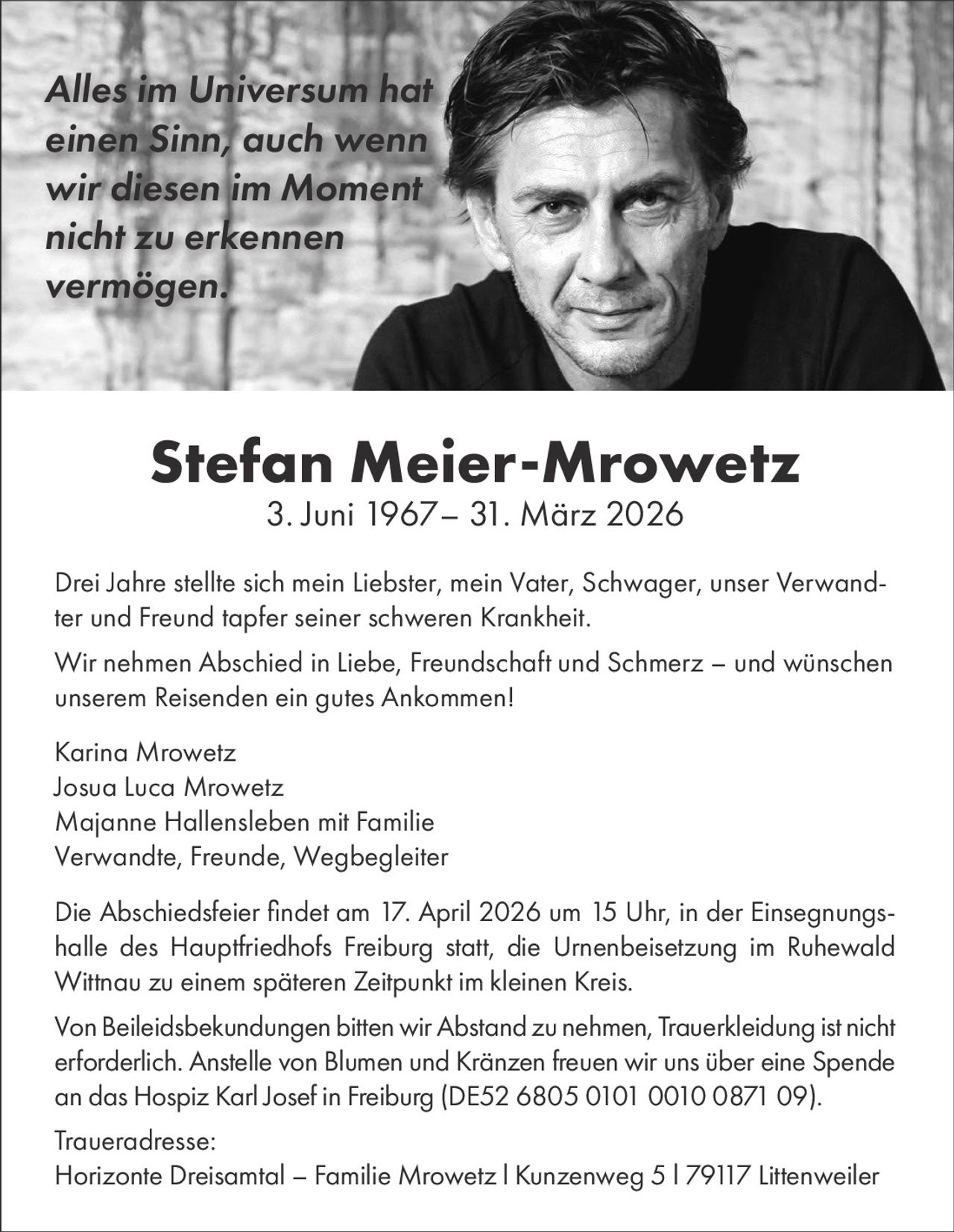 Alles im Universum hat
einen Sinn, auch wenn
wir diesen im Moment
nicht zu erkennen
vermögen.

Stefan Meier-Mrowetz
3. Juni 1967– 31. März 2026

Drei Jahre stellte sich mein Liebster, mein Vater, Schwager, unser Verwandter und Freund tapfer seiner schweren Krankheit.
Wir nehmen Abschied in Liebe, Freundschaft und Schmerz – und wünschen
unserem Reisenden ein gutes Ankommen!
Karina Mrowetz
Josua Luca Mrowetz
Majanne Hallensleben mit Familie
Verwandte, Freunde, Wegbegleiter
Die Abschiedsfeier findet am 17. April 2026 um 15 Uhr, in der Einsegnungshalle des Hauptfriedhofs Freiburg statt, die Urnenbeisetzung im Ruhewald
Wittnau zu einem späteren Zeitpunkt im kleinen Kreis.
Von Beileidsbekundungen bitten wir Abstand zu nehmen, Trauerkleidung ist nicht
erforderlich. Anstelle von Blumen und Kränzen freuen wir uns über eine Spende
an das Hospiz Karl Josef in Freiburg (DE52 6805 0101 0010 0871 09).
Traueradresse:
Horizonte Dreisamtal – Familie Mrowetz l Kunzenweg 5 l 79117 Littenweiler