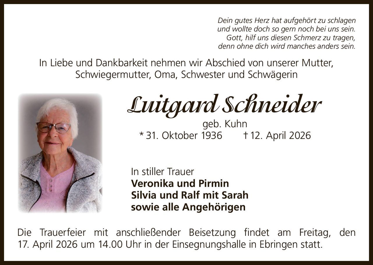 Dein gutes Herz hat aufgehört zu schlagen
und wollte doch so gern noch bei uns sein.
Gott, hilf uns diesen Schmerz zu tragen,
denn ohne dich wird manches anders sein.

In Liebe und Dankbarkeit nehmen wir Abschied von unserer Mutter,
Schwiegermutter, Oma, Schwester und Schwägerin

Luitgard Schneider
geb. Kuhn
* 31. Oktober 1936   † 12. April 2026

In stiller Trauer
Veronika und Pirmin
Silvia und Ralf mit Sarah
sowie alle Angehörigen
Die Trauerfeier mit anschließender Beisetzung findet am Freitag, den
17. April 2026 um 14.00 Uhr in der Einsegnungshalle in Ebringen statt.