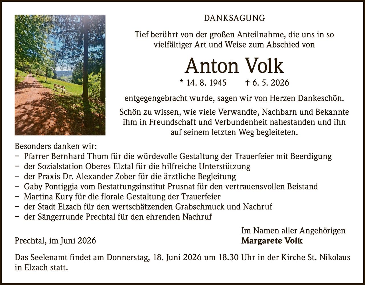<p><strong>DANKSAGUNG</strong></p>

<p>Tief berührt von der großen Anteilnahme, die uns in so vielfältiger Art und Weise zum Abschied von</p>

<p><strong>Anton Volk</strong><br>
* 14. 8. 1945 † 6. 5. 2026</p>

<p>entgegengebracht wurde, sagen wir von Herzen Dankeschön.</p>

<p>Schön zu wissen, wie viele Verwandte, Nachbarn und Bekannte ihm in Freundschaft und Verbundenheit nahestanden und ihn auf seinem letzten Weg begleiteten.</p>

<p><strong>Besonders danken wir:</strong></p>

<p>– Pfarrer Bernhard Thum für die würdevolle Gestaltung der Trauerfeier mit Beerdigung<br>
– der Sozialstation Oberes Elztal für die hilfreiche Unterstützung<br>
– der Praxis Dr. Alexander Zober für die ärztliche Begleitung<br>
– Gaby Pontiggia vom Bestattungsinstitut Prusnat für den vertrauensvollen Beistand<br>
– Martina Kury für die florale Gestaltung der Trauerfeier<br>
– der Stadt Elzach für den wertschätzenden Grabschmuck und Nachruf<br>
– der Sängerrunde Prechtal für den ehrenden Nachruf</p>

<p>Im Namen aller Angehörigen<br>
Prechtal, im Juni 2026 <strong>Margarete Volk</strong></p>

<p>Das Seelenamt findet am Donnerstag, 18. Juni 2026 um 18.30 Uhr in der Kirche St. Nikolaus in Elzach statt.</p>