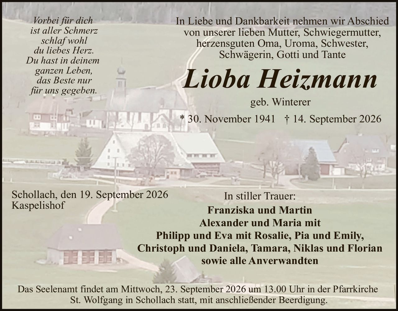 <p><i>Vorbei für dich ist aller Schmerz schlaf wohl du liebes Herz. Du hast in deinem ganzen Leben, das Beste nur für uns gegeben.</i></p>

<p>In Liebe und Dankbarkeit nehmen wir Abschied von unserer lieben Mutter, Schwiegermutter, herzensguten Oma, Uroma, Schwester, Schwägerin, Gotti und Tante</p>

<p><strong>Lioba Heizmann</strong></p>

<p>geb. Winterer</p>

<p>* 30. November 1941  † 14. September 2026</p>

<p>Schollach, den 19. September 2026<br>
Kapselishof</p>

<p>In stiller Trauer:</p>

<p><strong>Franziska und Martin<br>
Alexander und Maria mit<br>
Philipp und Eva mit Rosalie, Pia und Emily,<br>
Christoph und Daniela, Tamara, Niklas und Florian<br>
sowie alle Anverwandten</strong></p>

<p>Das Seelenamt findet am Mittwoch, 23. September 2026 um 13.00 Uhr in der Pfarrkirche St. Wolfgang in Schollach statt, mit anschließender Beerdigung.</p>