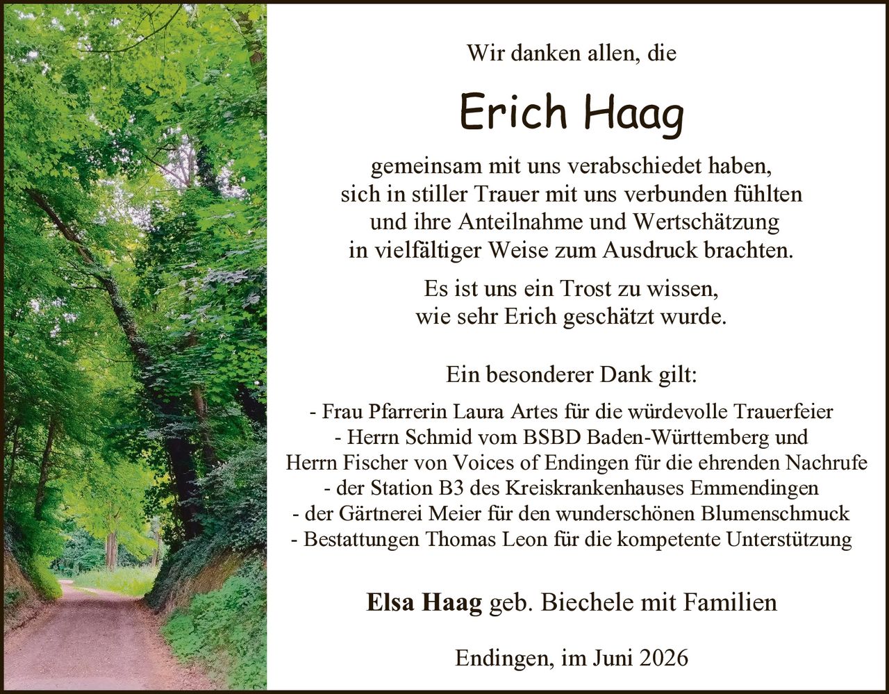<p>Wir danken allen, die</p>

<p><strong>Erich Haag</strong></p>

<p>gemeinsam mit uns verabschiedet haben,<br>
sich in stiller Trauer mit uns verbunden fühlten<br>
und ihre Anteilnahme und Wertschätzung<br>
in vielfältiger Weise zum Ausdruck brachten.</p>

<p>Es ist uns ein Trost zu wissen,<br>
wie sehr Erich geschätzt wurde.</p>

<p>Ein besonderer Dank gilt:</p>

<p>- Frau Pfarrerin Laura Artes für die würdevolle Trauerfeier<br>
- Herrn Schmid vom BSBD Baden-Württemberg und<br>
Herrn Fischer von Voices of Endingen für die ehrenden Nachrufe<br>
- der Station B3 des Kreiskrankenhauses Emmendingen<br>
- der Gärtnerei Meier für den wunderschönen Blumenschmuck<br>
- Bestattungen Thomas Leon für die kompetente Unterstützung</p>

<p><strong>Elsa Haag</strong> geb. Biechele mit Familien</p>

<p>Endingen, im Juni 2026</p>