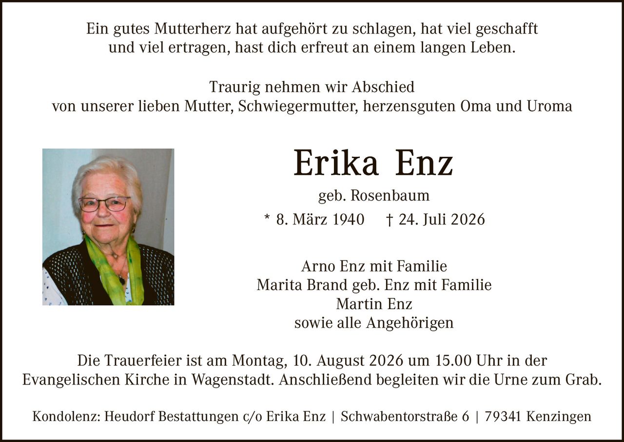 <p>Ein gutes Mutterherz hat aufgehört zu schlagen, hat viel geschafft und viel ertragen, hast dich erfreut an einem langen Leben.</p>

<p>Traurig nehmen wir Abschied von unserer lieben Mutter, Schwiegermutter, herzensguten Oma und Uroma</p>

<p><strong>Erika Enz</strong><br>geb. Rosenbaum<br>* 8. März 1940 † 24. Juli 2026</p>

<p>Arno Enz mit Familie<br>Marita Brand geb. Enz mit Familie<br>Martin Enz<br>sowie alle Angehörigen</p>

<p>Die Trauerfeier ist am Montag, 10. August 2026 um 15.00 Uhr in der Evangelischen Kirche in Wagenstadt. Anschließend begleiten wir die Urne zum Grab.</p>

<p>Kondolenz: Heudorf Bestattungen c/o Erika Enz | Swabentorstraße 6 | 79341 Kenzingen</p>