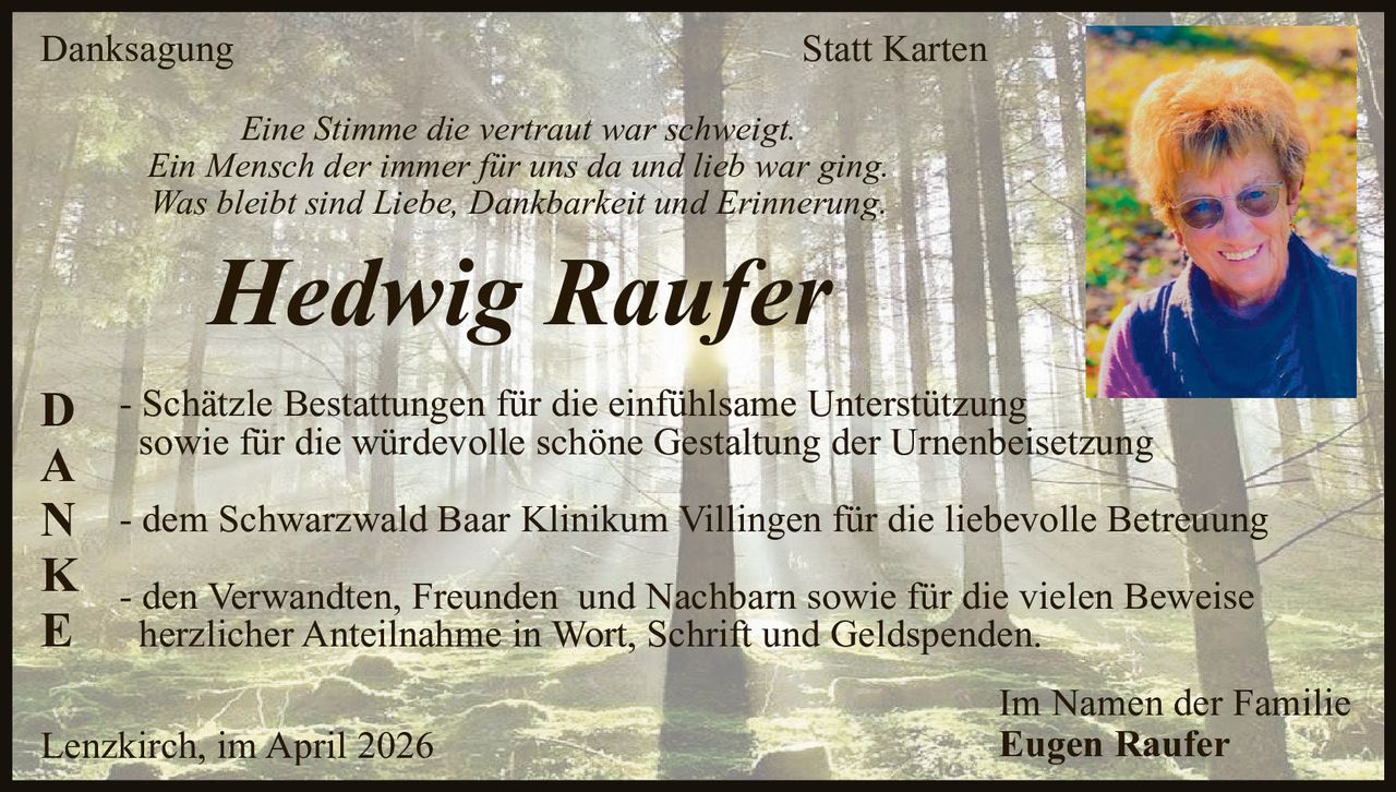 Danksagung

Statt Karten

Eine Stimme die vertraut war schweigt.
Ein Mensch der immer für uns da und lieb war ging.
Was bleibt sind Liebe, Dankbarkeit und Erinnerung.

Hedwig Raufer

D
A
N
K
E

- Schätzle Bestattungen für die einfühlsame Unterstützung
sowie für die würdevolle schöne Gestaltung der Urnenbeisetzung
- dem Schwarzwald Baar Klinikum Villingen für die liebevolle Betreuung
- den Verwandten, Freunden und Nachbarn sowie für die vielen Beweise
herzlicher Anteilnahme in Wort, Schrift und Geldspenden.

Lenzkirch, im April 2026

Im Namen der Familie
Eugen Raufer