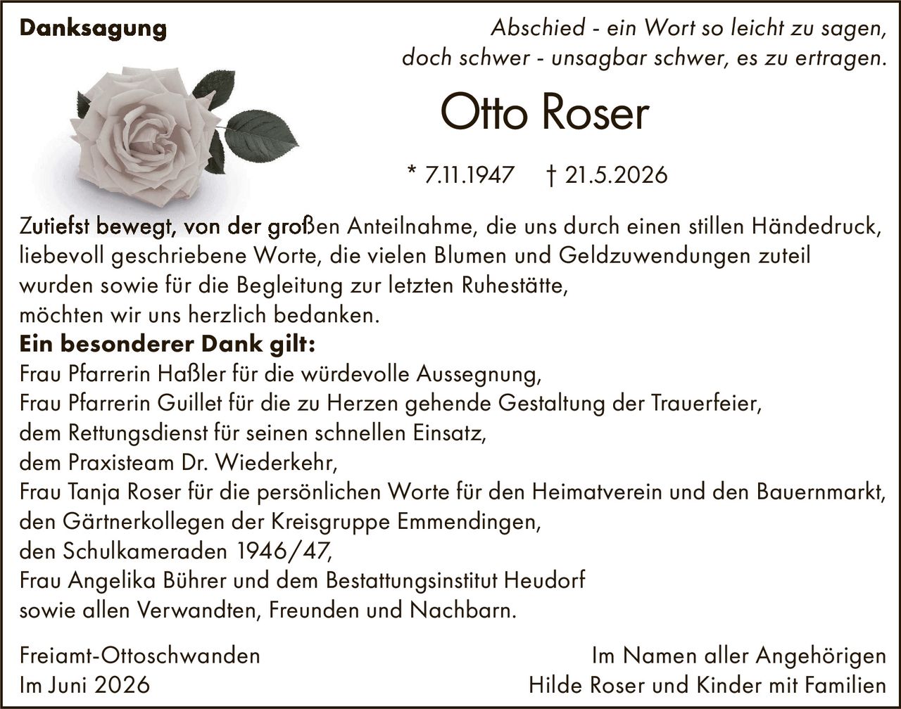 <p><strong>Otto Roser</strong></p>
<p>* 7.11.1947 † 21.5.2026</p>
<p>Zutiefst bewegt, von der großen Anteilnahme, die uns durch einen stillen Händedruck, liebevoll geschriebene Worte, die vielen Blumen und Geldzuwendungen zuteil wurden sowie für die Begleitung zur letzten Ruhestätte, möchten wir uns herzlich bedanken.</p>
<p><strong>Ein besonderer Dank gilt:</strong></p>
<p>Frau Pfarrerin Haßler für die würdevolle Aussegnung,<br>
Frau Pfarrerin Guillet für die zu Herzen gehende Gestaltung der Trauerfeier,<br>
dem Rettungsdienst für seinen schnellen Einsatz,<br>
dem Praxisteam Dr. Wiederkehr,<br>
Frau Tanja Roser für die persönlichen Worte für den Heimatverein und den Bauernmarkt,<br>
den Gärtnerkollegen der Kreisgruppe Emmendingen,<br>
den Schulkameraden 1946/47,<br>
Frau Angelika Bührer und dem Bestattungsinstitut Heudorf<br>
sowie allen Verwandten, Freunden und Nachbarn.</p>
<p><i>Abschied - ein Wort so leicht zu sagen,<br>
doch schwer - unsagbar schwer, es zu ertragen.</i></p>
<p>Im Namen aller Angehörigen<br>
Hilde Roser und Kinder mit Familien</p>
<p>Freiamt-Ottoschwanden<br>
Im Juni 2026</p>