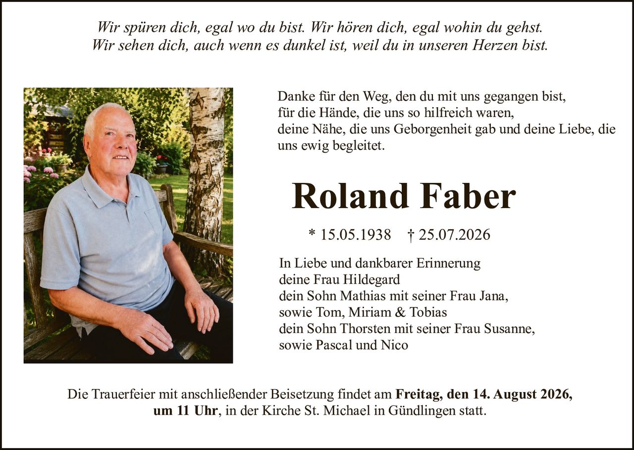 <i>Wir spüren dich, egal wo du bist. Wir hören dich, egal wohin du gehst.<br/>Wir sehen dich, auch wenn es dunkel ist, weil du in unseren Herzen bist.</i><br/><br/>Danke für den Weg, den du mit uns gegangen bist,<br/>für die Hände, die uns so hilfreich waren,<br/>deine Nähe, die uns Geborgenheit gab und deine Liebe, die <br/>uns ewig begleitet.<br/><br/><strong>Roland Faber</strong><br/>* 15.05.1938 † 25.07.2026<br/><br/>In Liebe und dankbarer Erinnerung<br/>deine Frau Hildegard<br/>dein Sohn Mathias mit seiner Frau Jana,<br/>sowie Tom, Miriam &amp; Tobias<br/>dein Sohn Thorsten mit seiner Frau Susanne,<br/>sowie Pascal und Nico<br/><br/>Die Trauerfeier mit anschließender Beisetzung findet am <strong>Freitag, den 14. August 2026,<br/>um 11 Uhr</strong>, in der Kirche St. Michael in Gündlingen statt.