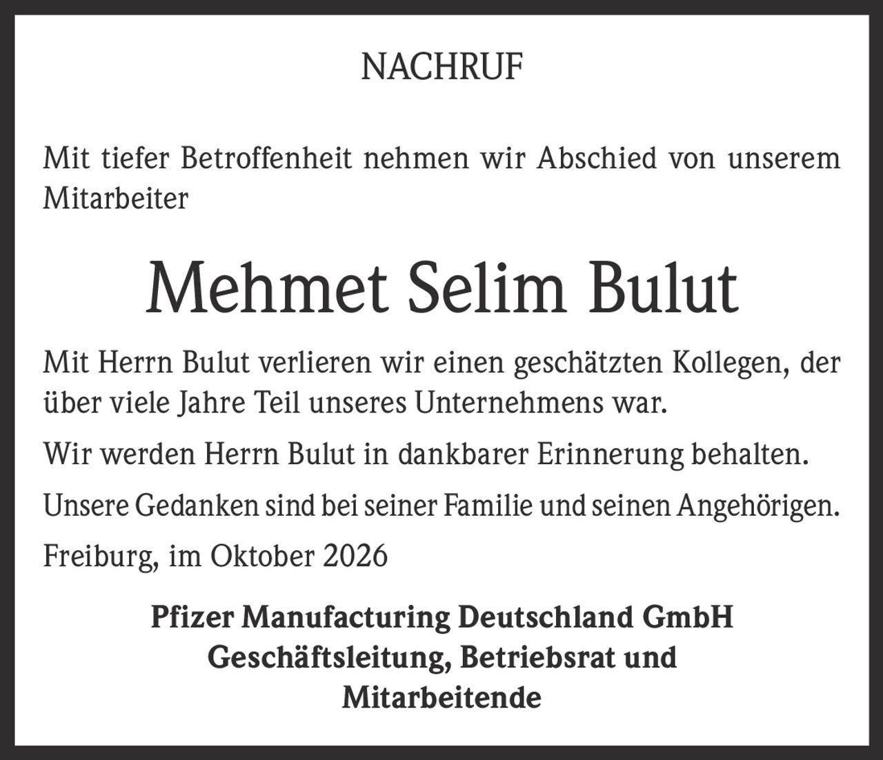 <p>Mit tiefer Betroffenheit nehmen wir Abschied von unserem Mitarbeiter</p>

<p><strong>Mehmet Selim Bulut</strong></p>

<p>Mit Herrn Bulut verlieren wir einen geschätzten Kollegen, der über viele Jahre Teil unseres Unternehmens war.</p>

<p>Wir werden Herrn Bulut in dankbarer Erinnerung behalten.</p>

<p>Unsere Gedanken sind bei seiner Familie und seinen Angehörigen.</p>

<p>Freiburg, im Oktober 2026</p>

<p><strong>Pfizer Manufacturing Deutschland GmbH</strong><br>Geschäftsleitung, Betriebsrat und Mitarbeitende</p>