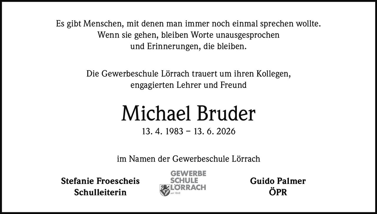 <p>Es gibt Menschen, mit denen man immer noch einmal sprechen wollte. Wenn sie gehen, bleiben Worte unausgesprochen und Erinnerungen, die bleiben.</p>

<p>Die Gewerbeschule Lörrach trauert um ihren Kollegen, engagierten Lehrer und Freund</p>

<p><strong>Michael Bruder</strong><br>13. 4. 1983 – 13. 6. 2026</p>

<p>im Namen der Gewerbeschule Lörrach</p>

<p>Stefanie Froescheis<br>Schulleiterin</p>

<p>Guido Palmer<br>ÖPR</p>