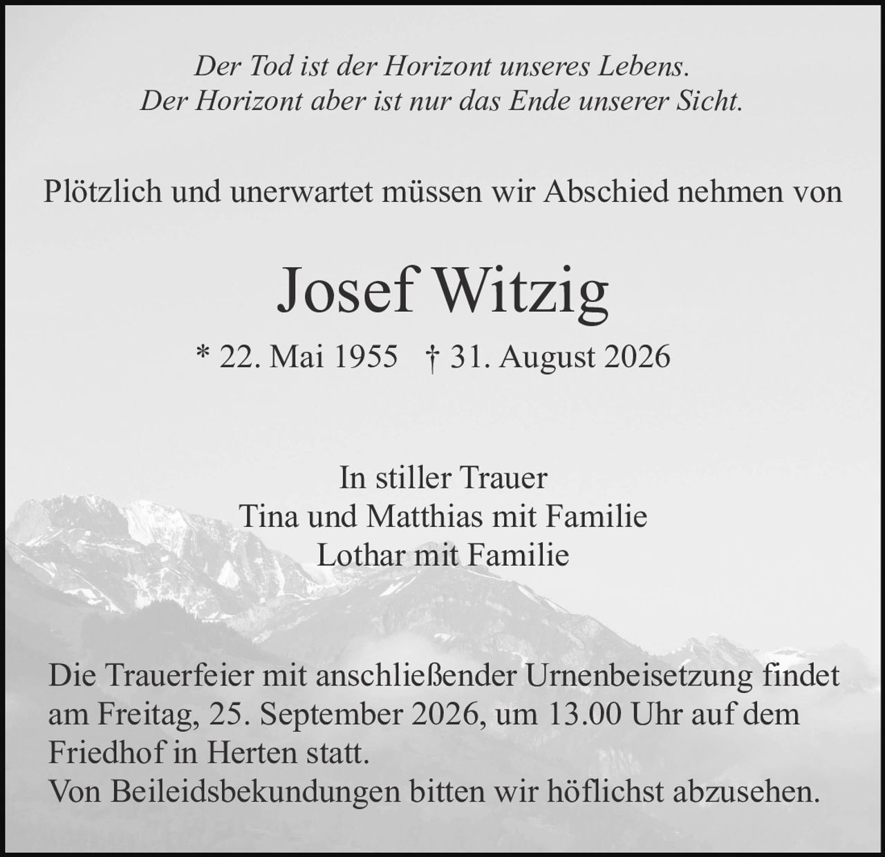 <p><i>Der Tod ist der Horizont unseres Lebens.<br/>Der Horizont aber ist nur das Ende unserer Sicht.</i></p><p>Plötzlich und unerwartet müssen wir Abschied nehmen von</p><p><strong>Josef Witzig</strong><br/>* 22. Mai 1955 † 31. August 2026</p><p>In stiller Trauer<br/>Tina und Matthias mit Familie<br/>Lothar mit Familie</p><p>Die Trauerfeier mit anschließender Urnenbeisetzung findet am Freitag, 25. September 2026, um 13.00 Uhr auf dem Friedhof in Herten statt.</p><p>Von Beileidsbekundungen bitten wir höflichst abzusehen.</p>
