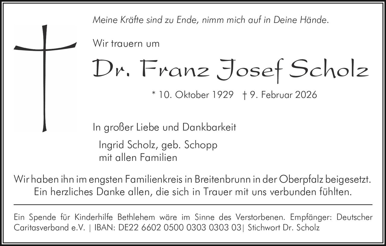 Meine Kräfte sind zu Ende, nimm mich auf in Deine Hände.

Wir trauern um

Dr. Franz Josef Scholz
* 10. Oktober 1929 † 9. Februar 2026

In großer Liebe und Dankbarkeit
Ingrid Scholz, geb. Schopp
mit allen Familien
Wir haben ihn im engsten Familienkreis in Breitenbrunn in der Oberpfalz beigesetzt.
Ein herzliches Danke allen, die sich in Trauer mit uns verbunden fühlten.
Ein Spende für Kinderhilfe Bethlehem wäre im Sinne des Verstorbenen. Empfänger: Deutscher
Caritasverband e.V. | IBAN: DE22 6602 0500 0303 0303 03| Stichwort Dr. Scholz