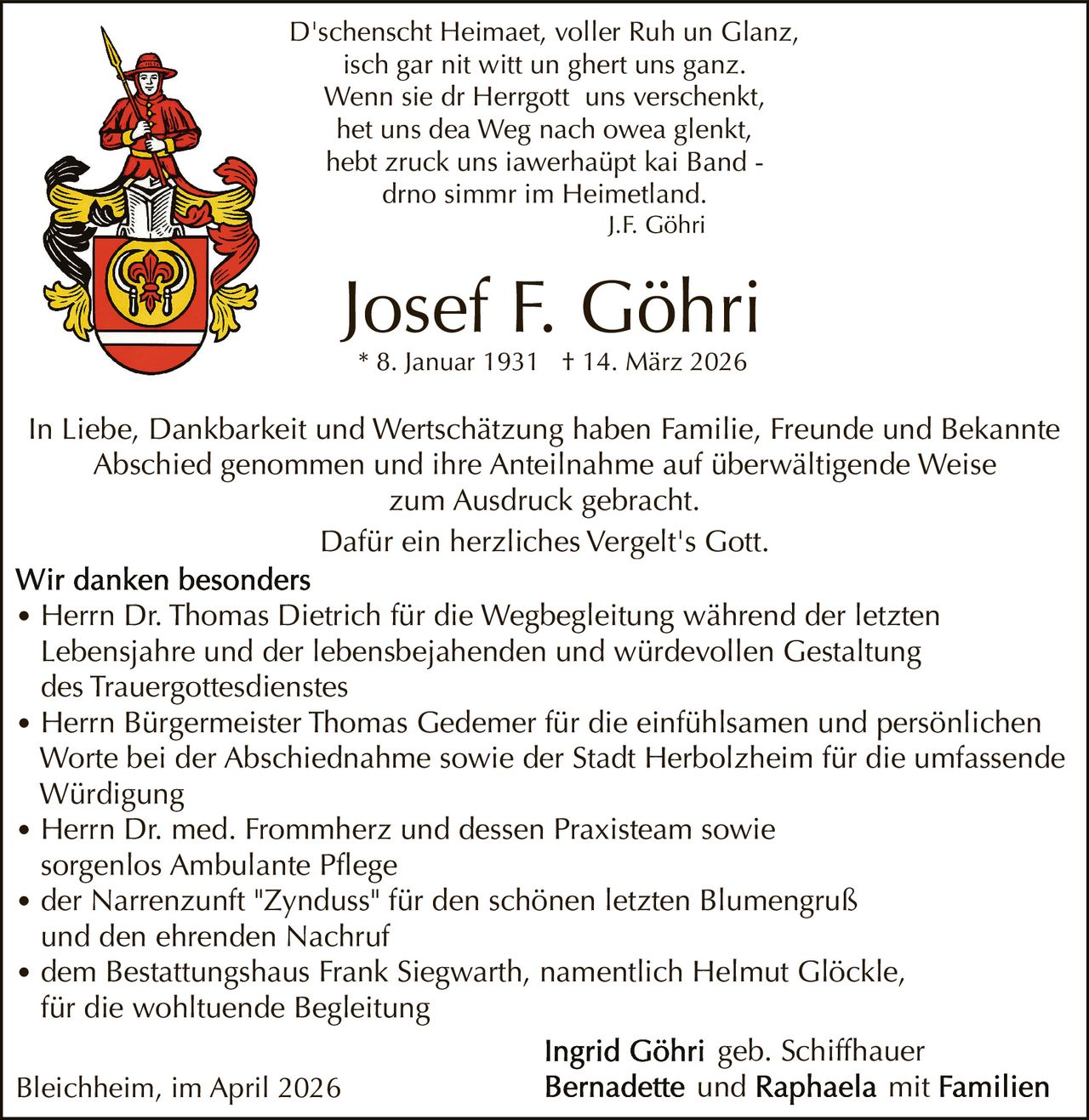 D'schenscht Heimaet, voller Ruh un Glanz,
isch gar nit witt un ghert uns ganz.
Wenn sie dr Herrgott uns verschenkt,
het uns dea Weg nach owea glenkt,
hebt zruck uns iawerhaüpt kai Band drno simmr im Heimetland.
J.F. Göhri

Josef F. Göhri
* 8. Januar 1931 † 14. März 2026

In Liebe, Dankbarkeit und Wertschätzung haben Familie, Freunde und Bekannte
Abschied genommen und ihre Anteilnahme auf überwältigende Weise
zum Ausdruck gebracht.
Dafür ein herzliches Vergelt's Gott.
• Herrn Dr. Thomas Dietrich für die Wegbegleitung während der letzten

Lebensjahre und der lebensbejahenden und würdevollen Gestaltung
des Trauergottesdienstes
• Herrn Bürgermeister Thomas Gedemer für die einfühlsamen und persönlichen
Worte bei der Abschiednahme sowie der Stadt Herbolzheim für die umfassende
Würdigung
• Herrn Dr. med. Frommherz und dessen Praxisteam sowie
sorgenlos Ambulante Pflege
• der Narrenzunft "Zynduss" für den schönen letzten Blumengruß
und den ehrenden Nachruf
• dem Bestattungshaus Frank Siegwarth, namentlich Helmut Glöckle,
für die wohltuende Begleitung
geb. Schiffhauer
und
mit
Bleichheim, im April 2026