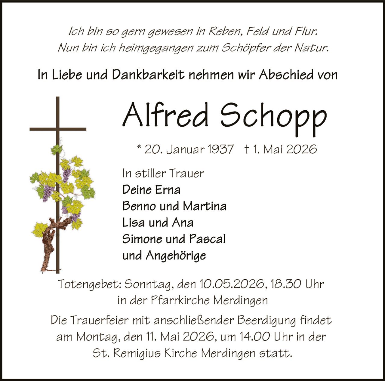 <p>Ich bin so gern gewesen in Reben, Feld und Flur.<br>Nun bin ich heimgegangen zum Schöpfer der Natur.</p><p>In Liebe und Dankbarkeit nehmen wir Abschied von</p><p><strong>Alfred Schopp</strong><br>* 20. Januar 1937 † 1. Mai 2026</p><p>In stiller Trauer<br>Deine Erna<br>Benno und Martina<br>Lisa und Ana<br>Simone und Pascal<br>und Angehörige</p><p>Totengebet: Sonntag, den 10.05.2026, 18.30 Uhr<br>in der Pfarrkirche Merdingen</p><p>Die Trauerfeier mit anschließender Beerdigung findet<br>am Montag, den 11. Mai 2026, um 14.00 Uhr in der<br>St. Remigius Kirche Merdingen statt.</p>