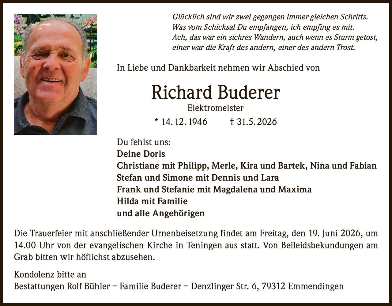 <p><i>Glücklich sind wir zwei gegangen immer gleichen Schritts.<br>Was vom Schicksal Du empfangen, ich empfing es mit.<br>Ach, das war ein sichres Wandern, auch wenn es Sturm getost,<br>einer war die Kraft des andern, einer des andern Trost.</i></p>

<p>In Liebe und Dankbarkeit nehmen wir Abschied von</p>

<p><strong>Richard Buderer Elektromeister</strong><br>* 14. 12. 1946 † 31.5. 2026</p>

<p>Du fehlst uns:</p>

<p><strong>Deine Doris</strong><br>Christiane mit Philipp, Merle, Kira und Bartek, Nina und Fabian<br>Stefan und Simone mit Dennis und Lara<br>Frank und Stefanie mit Magdalena und Maxima<br>Hilda mit Familie<br>und alle Angehörigen</p>

<p>Die Trauerfeier mit anschließender Urnenbeisetzung findet am Freitag, den 19. Juni 2026, um 14.00 Uhr von der evangelischen Kirche in Teningen aus statt. Von Beileidsbekundungen am Grab bitten wir höflichst abzusehen.</p>

<p>Kondolenz bitte an<br>Bestattungen Rolf Bühler – Familie Buderer – Denzlinger Str. 6, 79312 Emmendingen</p>