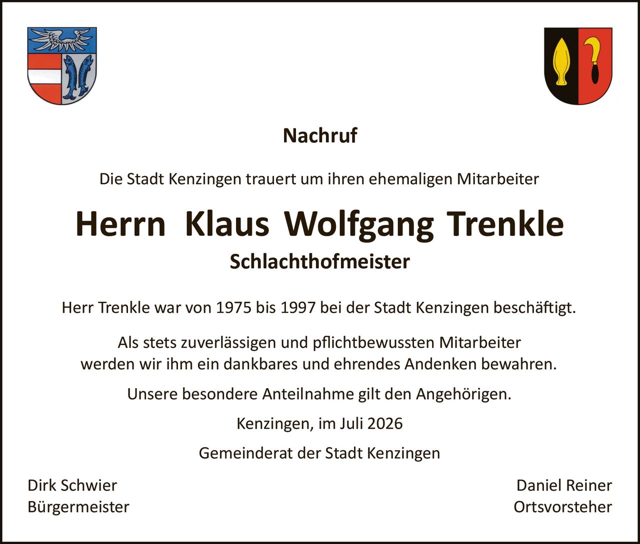 <p><strong>Nachruf</strong></p>

<p>Die Stadt Kenzingen trauert um ihren ehemaligen Mitarbeiter</p>

<p><strong>Herrn Klaus Wolfgang Trenkle</strong><br>
<strong>Schlachthofmeister</strong></p>

<p>Herr Trenkle war von 1975 bis 1997 bei der Stadt Kenzingen beschäftigt.</p>

<p>Als stets zuverlässigen und pflichtbewussten Mitarbeiter werden wir ihm ein dankbares und ehrendes Andenken bewahren.</p>

<p>Unsere besondere Anteilnahme gilt den Angehörigen.</p>

<p>Kenzingen, im Juli 2026</p>

<p>Gemeinderat der Stadt Kenzingen</p>

<p>Dirk Schwier <span style="float: right;">Daniel Reiner</span><br>
Bürgermeister <span style="float: right;">Ortsvorsteher</span></p>