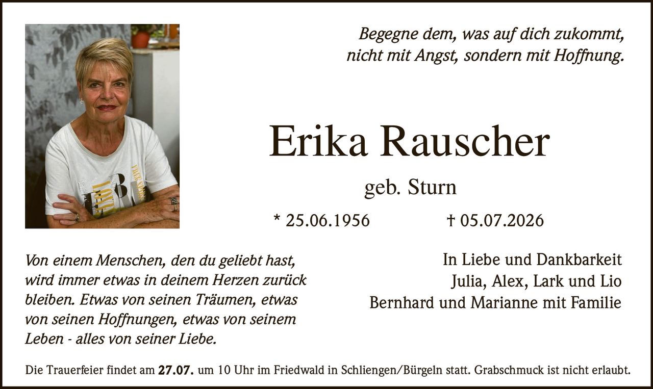 <p><i>Begegne dem, was auf dich zukommt, nicht mit Angst, sondern mit Hoffnung.</i></p>
<p><strong>Erika Rauscher</strong><br />
geb. Sturn</p>
<p>* 25.06.1956 † 05.07.2026</p>
<p>In Liebe und Dankbarkeit<br />
Julia, Alex, Lark und Lio<br />
Bernhard und Marianne mit Familie</p>
<p><i>Von einem Menschen, den du geliebt hast, wird immer etwas in deinem Herzen zurück bleiben. Etwas von seinen Träumen, etwas von seinen Hoffnungen, etwas von seinem Leben - alles von seiner Liebe.</i></p>
<p>Die Trauerfeier findet am 27.07. um 10 Uhr im Friedwald in Schliengen/Bürgeln statt. Grabschmuck ist nicht erlaubt.</p>